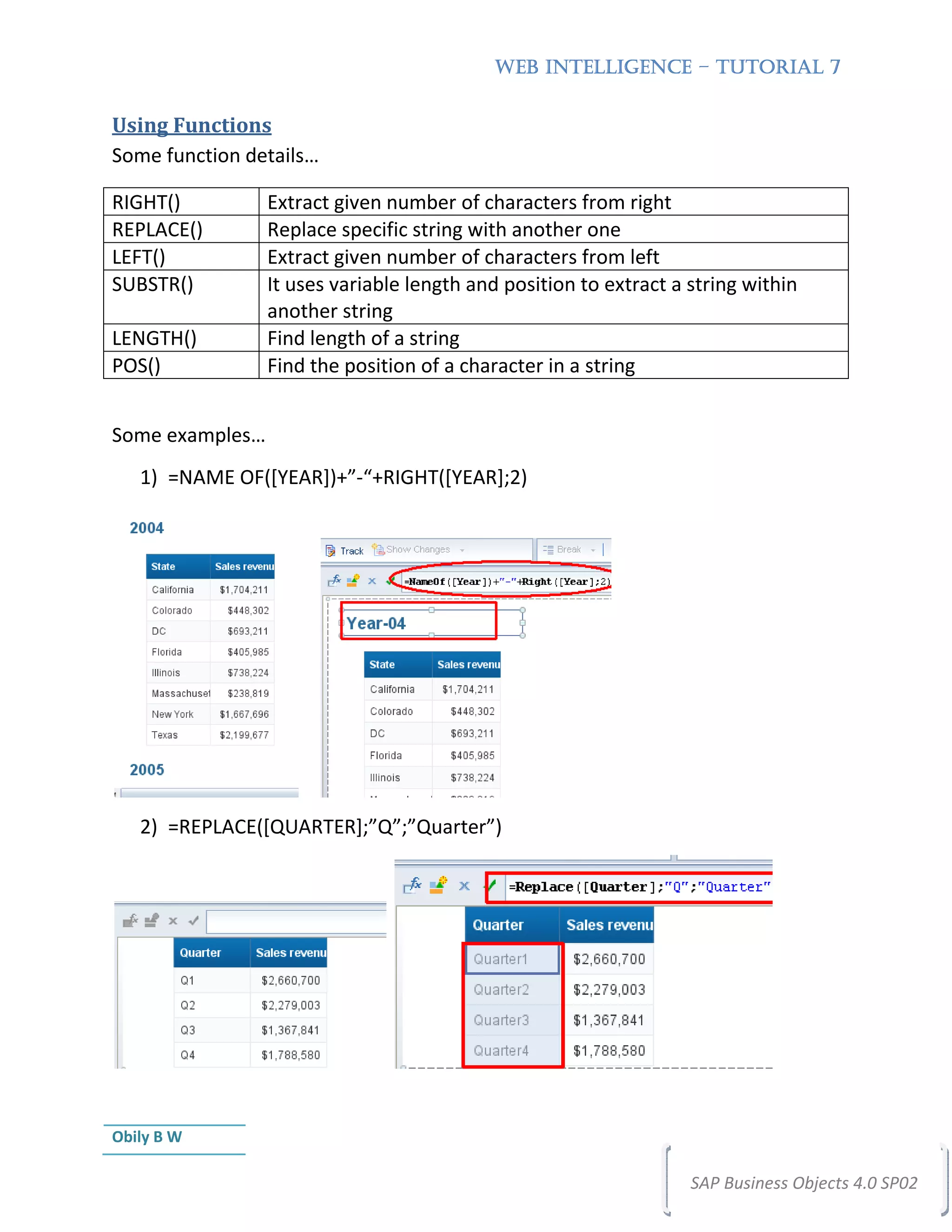 WEB INTELLIGENCE – TUTORIAL 7


Using Functions
Some function details…

RIGHT()          Extract given number of characters from right
REPLACE()        Replace specific string with another one
LEFT()           Extract given number of characters from left
SUBSTR()         It uses variable length and position to extract a string within
                 another string
LENGTH()         Find length of a string
POS()            Find the position of a character in a string


Some examples…
   1) =NAME OF([YEAR])+”-“+RIGHT([YEAR];2)




   2) =REPLACE([QUARTER];”Q”;”Quarter”)




Obily B W

                                                                   SAP Business Objects 4.0 SP02
 