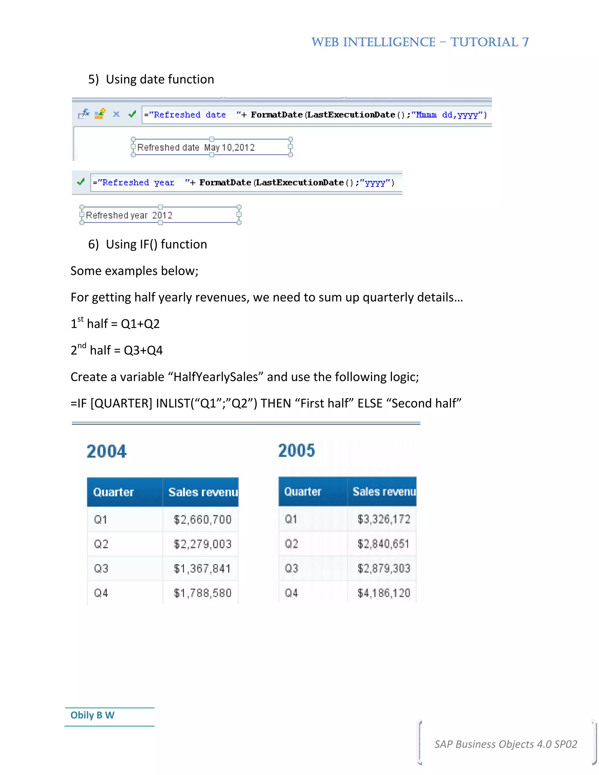 WEB INTELLIGENCE – TUTORIAL 7


   5) Using date function




   6) Using IF() function
Some examples below;
For getting half yearly revenues, we need to sum up quarterly details…
1st half = Q1+Q2
2nd half = Q3+Q4
Create a variable “HalfYearlySales” and use the following logic;
=IF [QUARTER] INLIST(“Q1”;”Q2”) THEN “First half” ELSE “Second half”




Obily B W

                                                                   SAP Business Objects 4.0 SP02
 