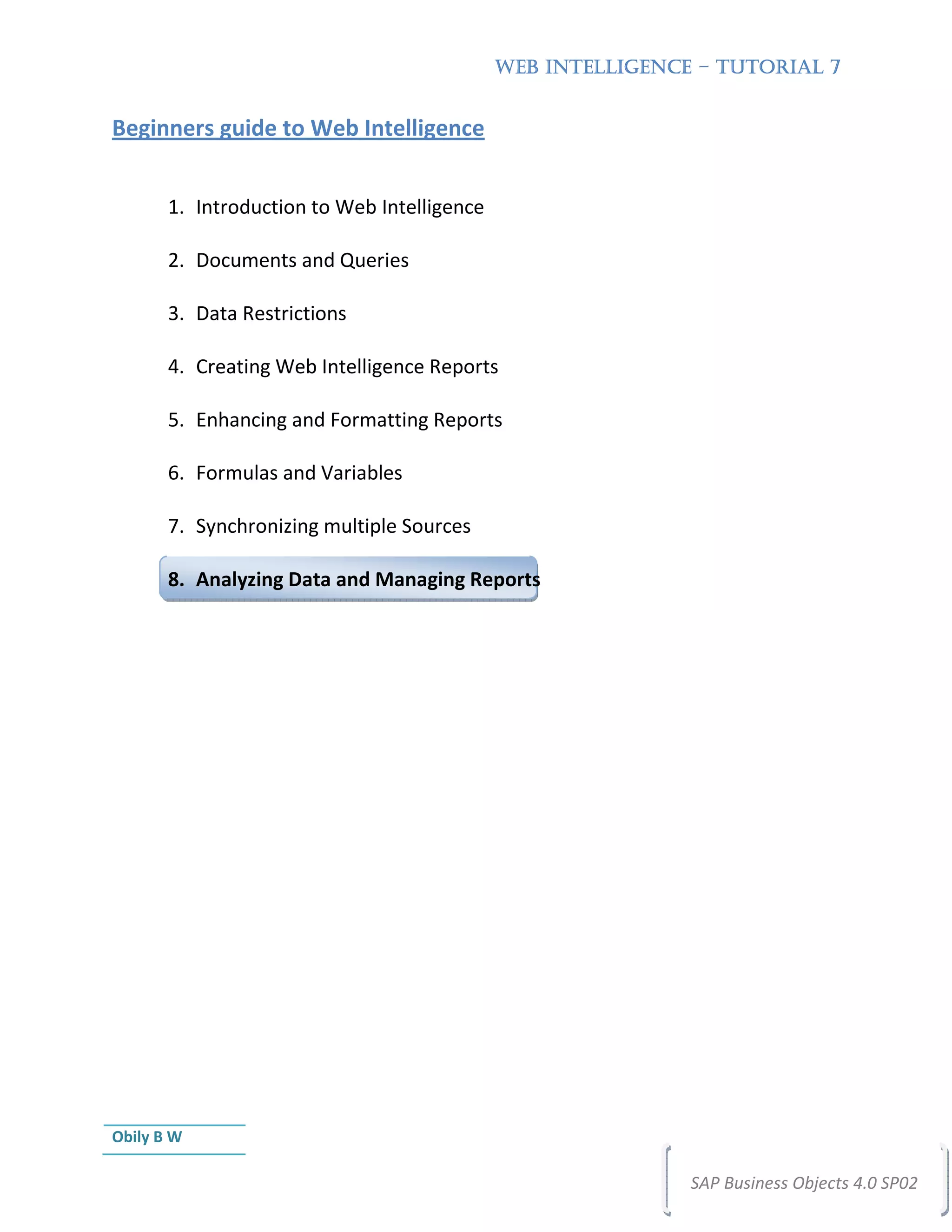 WEB INTELLIGENCE – TUTORIAL 7


Beginners guide to Web Intelligence


       1. Introduction to Web Intelligence

       2. Documents and Queries

       3. Data Restrictions

       4. Creating Web Intelligence Reports

       5. Enhancing and Formatting Reports

       6. Formulas and Variables

       7. Synchronizing multiple Sources

       8. Analyzing Data and Managing Reports




Obily B W

                                                             SAP Business Objects 4.0 SP02
 