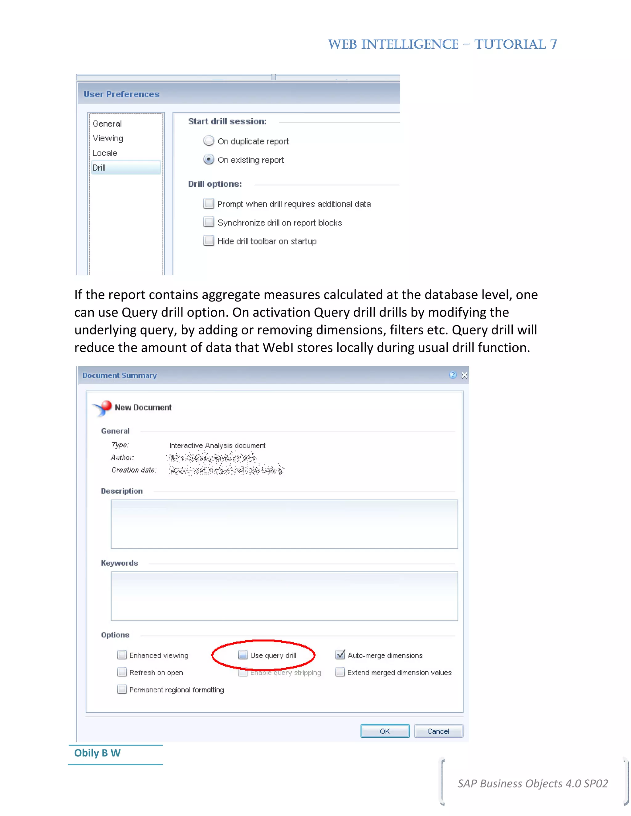 WEB INTELLIGENCE – TUTORIAL 7




If the report contains aggregate measures calculated at the database level, one
can use Query drill option. On activation Query drill drills by modifying the
underlying query, by adding or removing dimensions, filters etc. Query drill will
reduce the amount of data that WebI stores locally during usual drill function.




Obily B W

                                                                  SAP Business Objects 4.0 SP02
 