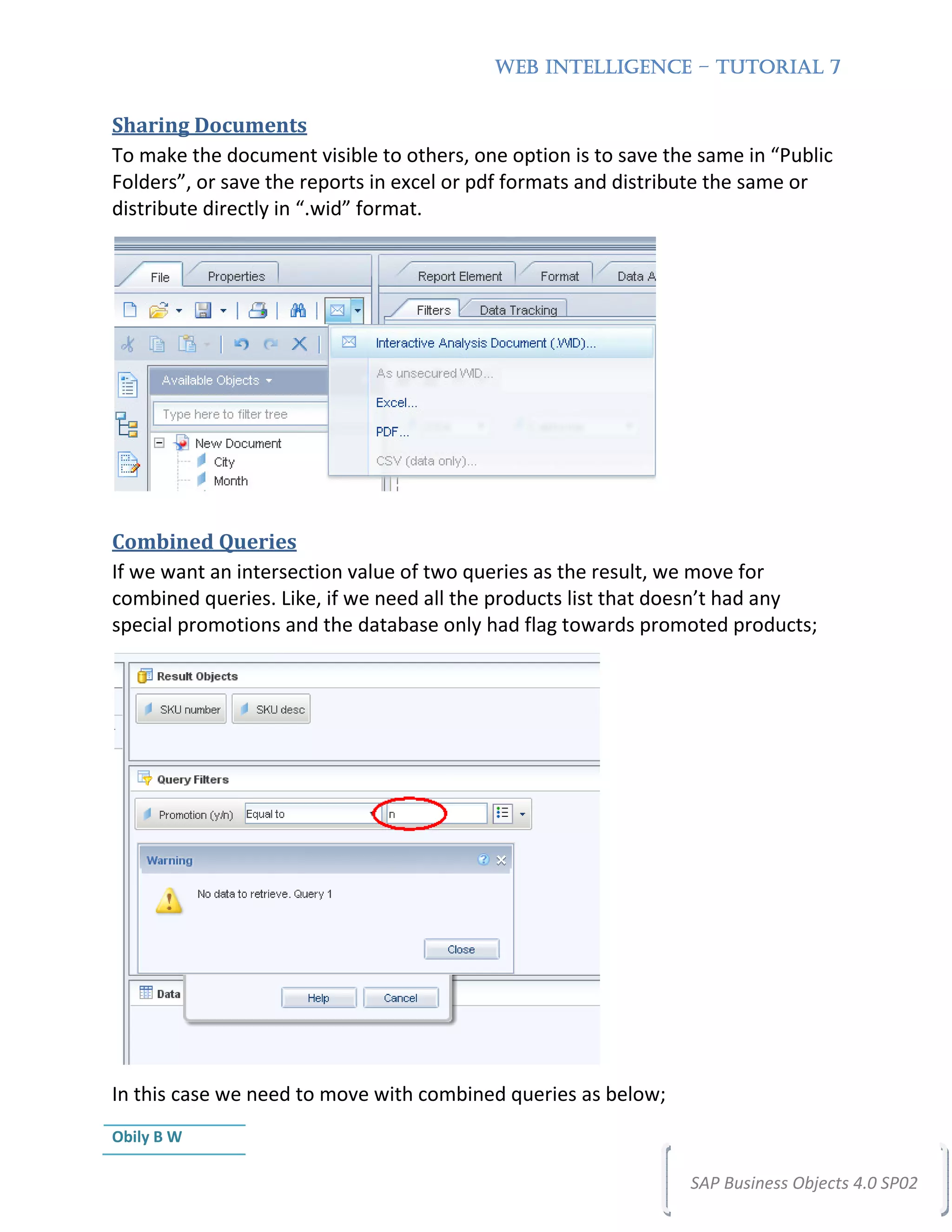 WEB INTELLIGENCE – TUTORIAL 7


Sharing Documents
To make the document visible to others, one option is to save the same in “Public
Folders”, or save the reports in excel or pdf formats and distribute the same or
distribute directly in “.wid” format.




Combined Queries
If we want an intersection value of two queries as the result, we move for
combined queries. Like, if we need all the products list that doesn’t had any
special promotions and the database only had flag towards promoted products;




In this case we need to move with combined queries as below;
Obily B W

                                                                 SAP Business Objects 4.0 SP02
 
