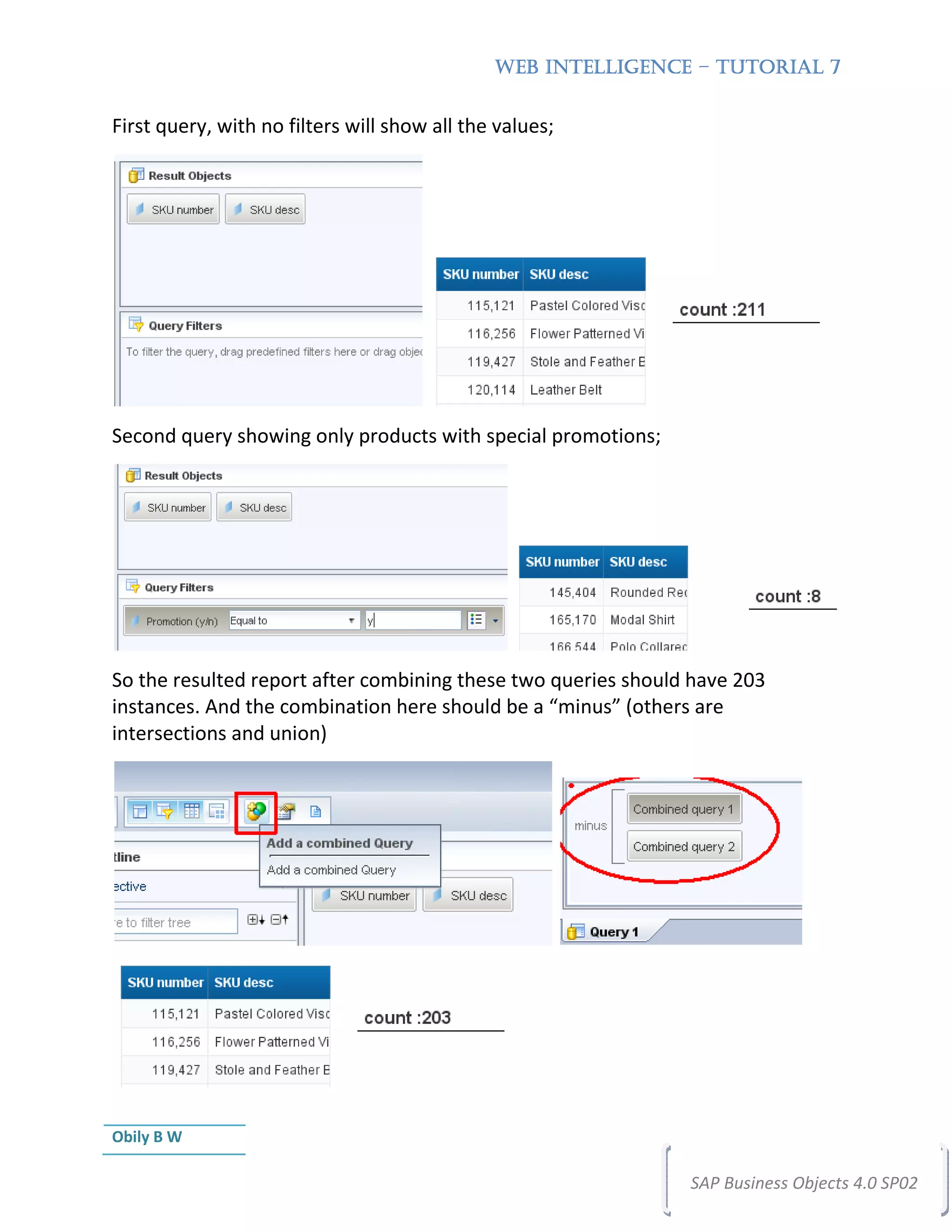 WEB INTELLIGENCE – TUTORIAL 7


First query, with no filters will show all the values;




Second query showing only products with special promotions;




So the resulted report after combining these two queries should have 203
instances. And the combination here should be a “minus” (others are
intersections and union)




Obily B W

                                                               SAP Business Objects 4.0 SP02
 