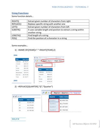 WEB INTELLIGENCE – TUTORIAL 7


Using Functions
Some function details…

RIGHT()          Extract given number of characters from right
REPLACE()        Replace specific string with another one
LEFT()           Extract given number of characters from left
SUBSTR()         It uses variable length and position to extract a string within
                 another string
LENGTH()         Find length of a string
POS()            Find the position of a character in a string


Some examples…
   1) =NAME OF([YEAR])+”-“+RIGHT([YEAR];2)




   2) =REPLACE([QUARTER];”Q”;”Quarter”)




Obily B W

                                                                   SAP Business Objects 4.0 SP02
 