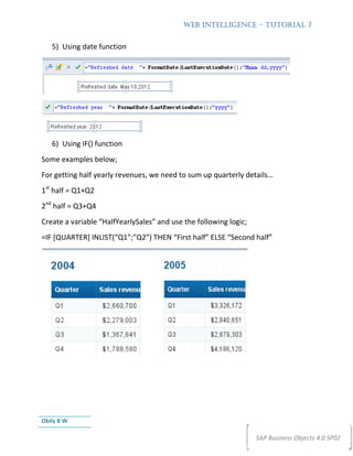 WEB INTELLIGENCE – TUTORIAL 7


   5) Using date function




   6) Using IF() function
Some examples below;
For getting half yearly revenues, we need to sum up quarterly details…
1st half = Q1+Q2
2nd half = Q3+Q4
Create a variable “HalfYearlySales” and use the following logic;
=IF [QUARTER] INLIST(“Q1”;”Q2”) THEN “First half” ELSE “Second half”




Obily B W

                                                                   SAP Business Objects 4.0 SP02
 