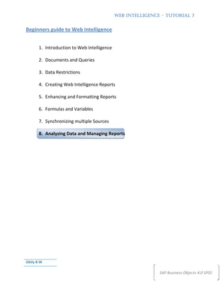 WEB INTELLIGENCE – TUTORIAL 7


Beginners guide to Web Intelligence


       1. Introduction to Web Intelligence

       2. Documents and Queries

       3. Data Restrictions

       4. Creating Web Intelligence Reports

       5. Enhancing and Formatting Reports

       6. Formulas and Variables

       7. Synchronizing multiple Sources

       8. Analyzing Data and Managing Reports




Obily B W

                                                             SAP Business Objects 4.0 SP02
 