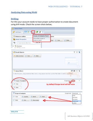 WEB INTELLIGENCE – TUTORIAL 7


Analyzing Data using WebI


Drilling
For this your account needs to have proper authorization to create document
using drill mode. Check the screen shots below;




Obily B W

                                                               SAP Business Objects 4.0 SP02
 