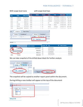 WEB INTELLIGENCE – TUTORIAL 7


With scope level none          with scope level two




We can take snapshot of the drilled down block for further analysis




The snapshot will be copied to another report panel within the document.
During drilling a new toolbar will appear at the top of the document




Obily B W

                                                                 SAP Business Objects 4.0 SP02
 