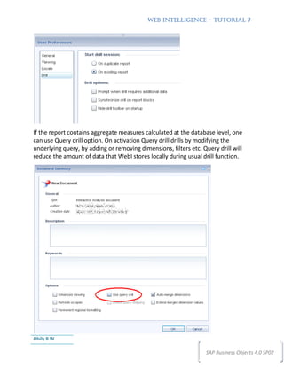 WEB INTELLIGENCE – TUTORIAL 7




If the report contains aggregate measures calculated at the database level, one
can use Query drill option. On activation Query drill drills by modifying the
underlying query, by adding or removing dimensions, filters etc. Query drill will
reduce the amount of data that WebI stores locally during usual drill function.




Obily B W

                                                                  SAP Business Objects 4.0 SP02
 