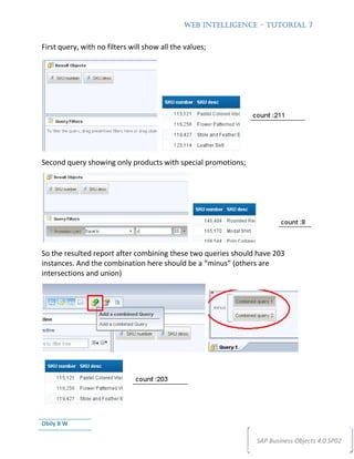 WEB INTELLIGENCE – TUTORIAL 7


First query, with no filters will show all the values;




Second query showing only products with special promotions;




So the resulted report after combining these two queries should have 203
instances. And the combination here should be a “minus” (others are
intersections and union)




Obily B W

                                                               SAP Business Objects 4.0 SP02
 
