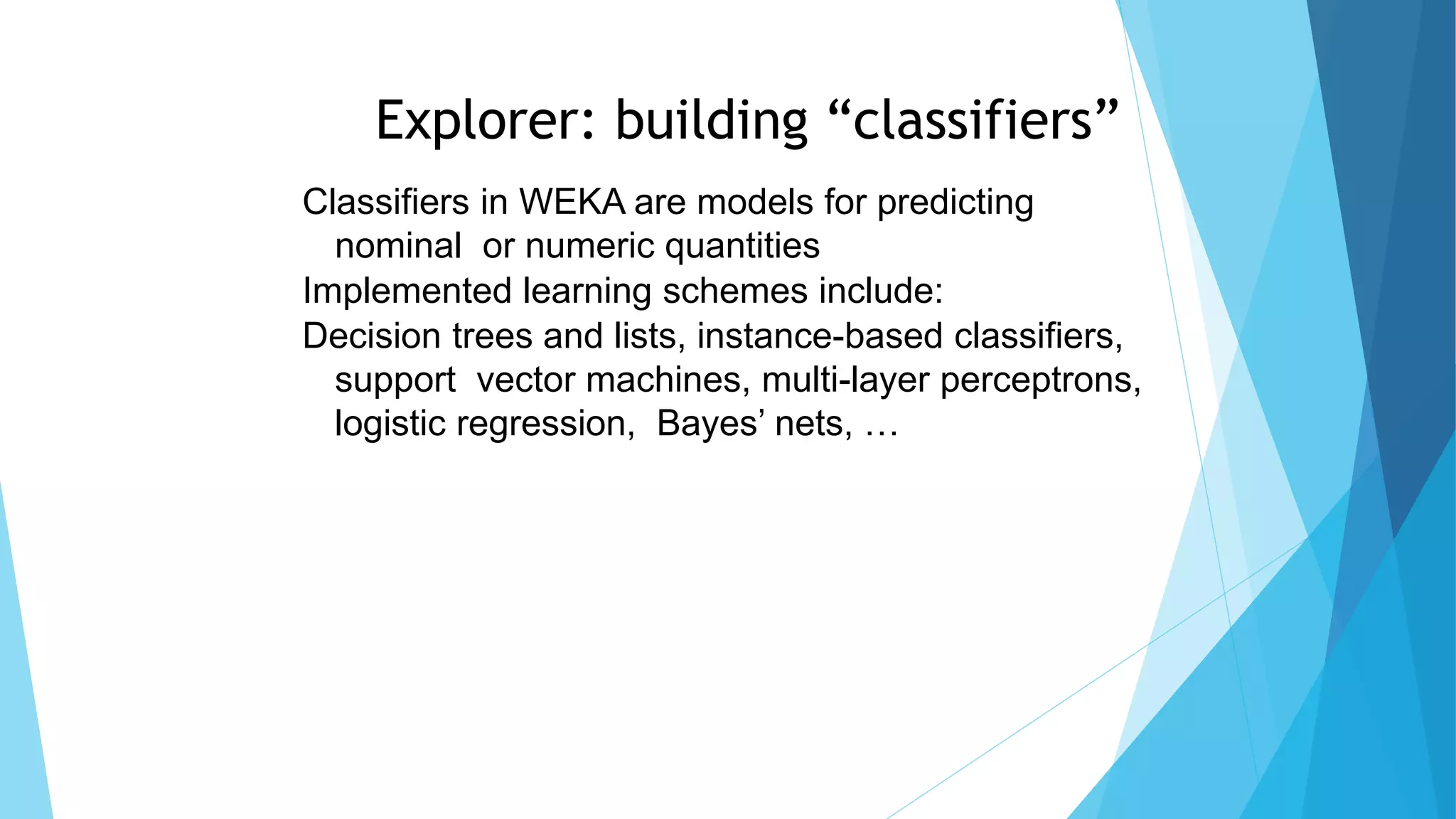 Explorer: building “classifiers”
Classifiers in WEKA are models for predicting
nominal or numeric quantities
Implemented learning schemes include:
Decision trees and lists, instance-based classifiers,
support vector machines, multi-layer perceptrons,
logistic regression, Bayes’ nets, …
 