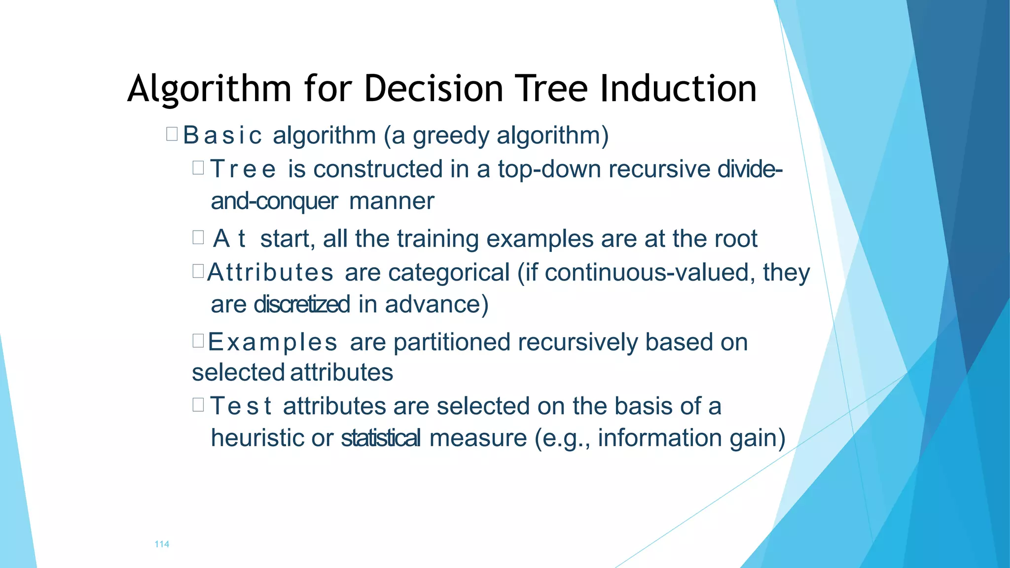  B a s i c algorithm (a greedy algorithm)
 T r e e is constructed in a top-down recursive divide-
and-conquer manner
 A t start, all the training examples are at the root
Attributes are categorical (if continuous-valued, they
are discretized in advance)
Examples are partitioned recursively based on
selected attributes
 Te s t attributes are selected on the basis of a
heuristic or statistical measure (e.g., information gain)
114
Algorithm for Decision Tree Induction
 