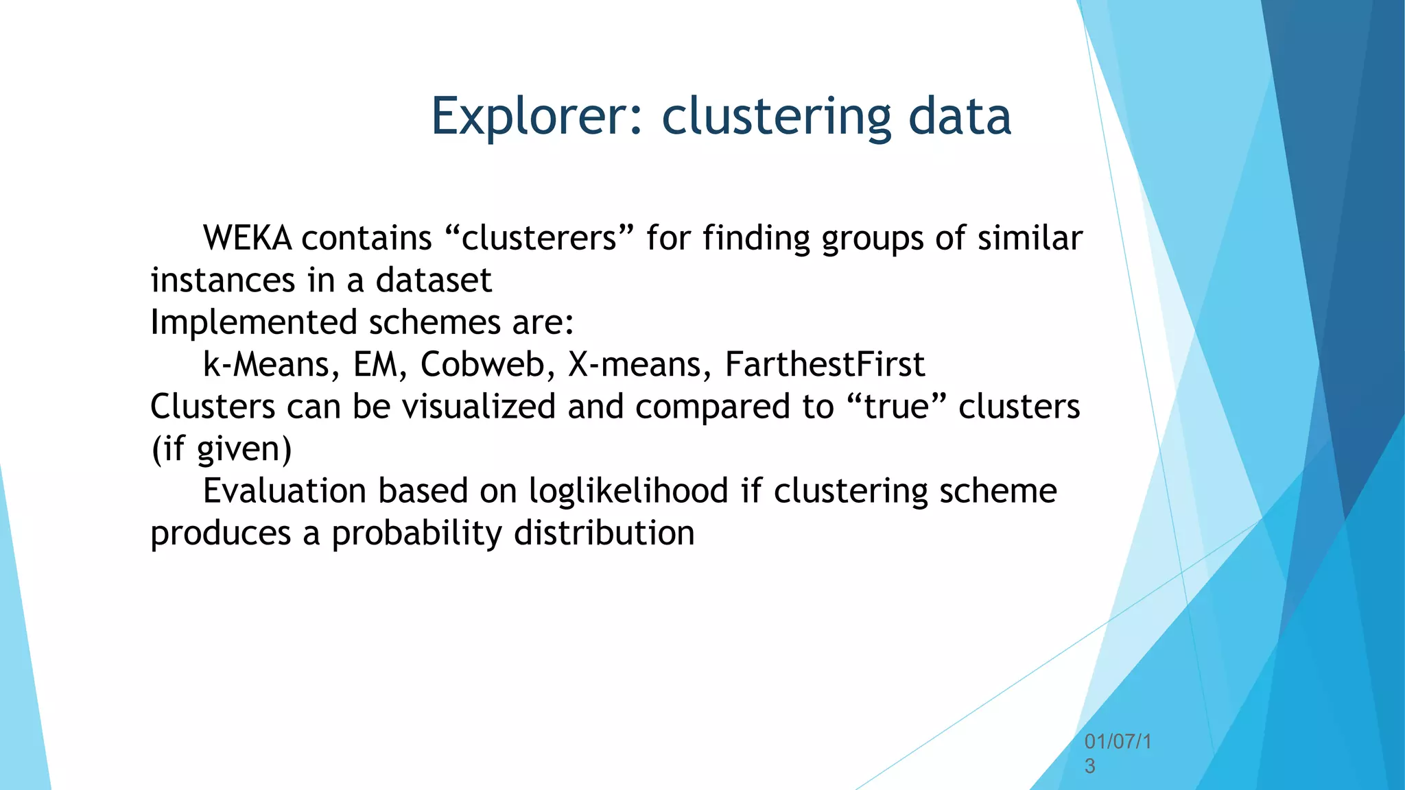 01/07/1
3
63
Explorer: clustering data
WEKA contains “clusterers” for finding groups of similar
instances in a dataset
Implemented schemes are:
k-Means, EM, Cobweb, X-means, FarthestFirst
Clusters can be visualized and compared to “true” clusters
(if given)
Evaluation based on loglikelihood if clustering scheme
produces a probability distribution
 