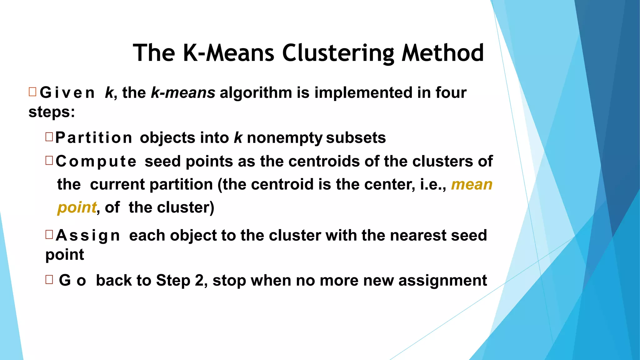 65
 G i v e n k, the k-means algorithm is implemented in four
steps:
Partition objects into k nonempty subsets
 Compute seed points as the centroids of the clusters of
the current partition (the centroid is the center, i.e., mean
point, of the cluster)
 Assign each object to the cluster with the nearest seed
point
 G o back to Step 2, stop when no more new assignment
The K-Means Clustering Method
 