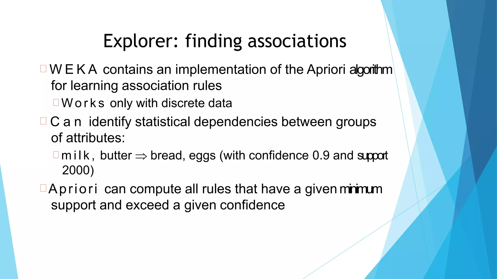 66
Explorer: finding associations
 W E K A contains an implementation of the Apriori algorithm
for learning association rules
 Wo r k s only with discrete data
 C a n identify statistical dependencies between groups
of attributes:
 m i l k , butter  bread, eggs (with confidence 0.9 and support
2000)
Apriori can compute all rules that have a given minimum
support and exceed a given confidence
 