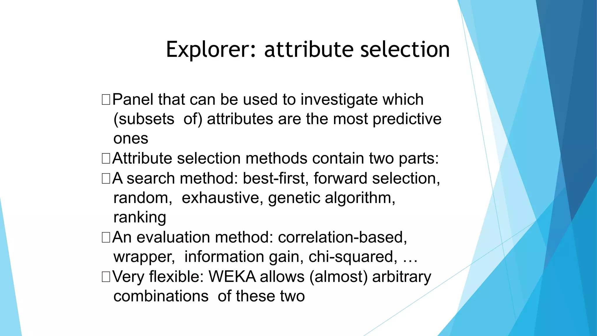 75
Explorer: attribute selection
Panel that can be used to investigate which
(subsets of) attributes are the most predictive
ones
Attribute selection methods contain two parts:
A search method: best-first, forward selection,
random, exhaustive, genetic algorithm,
ranking
An evaluation method: correlation-based,
wrapper, information gain, chi-squared, …
Very flexible: WEKA allows (almost) arbitrary
combinations of these two
 