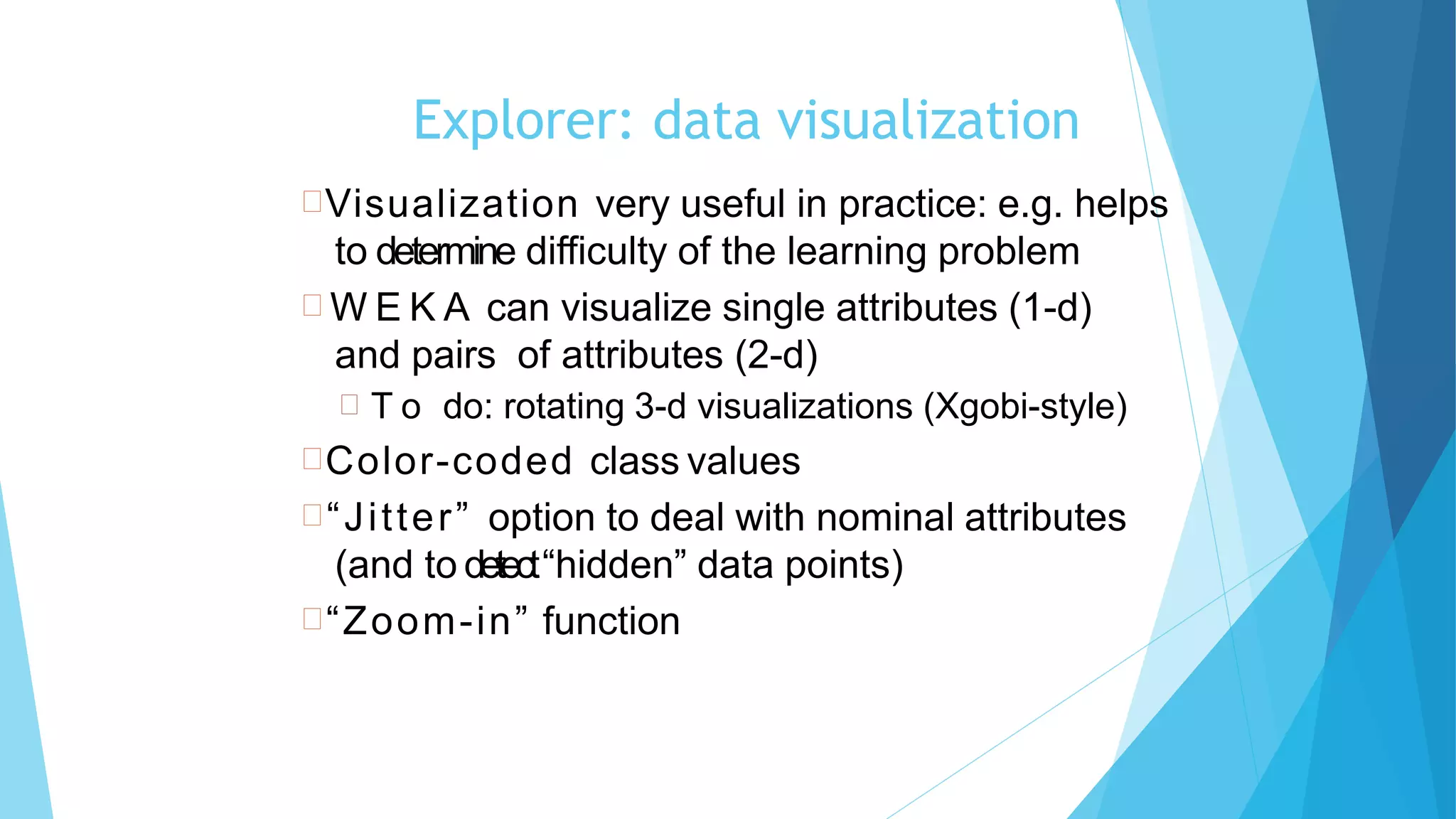 85
Explorer: data visualization
Visualization very useful in practice: e.g. helps
to determine difficulty of the learning problem
 W E K A can visualize single attributes (1-d)
and pairs of attributes (2-d)
 T o do: rotating 3-d visualizations (Xgobi-style)
Color-coded class values
“Jitter” option to deal with nominal attributes
(and to detect“hidden” data points)
“Zoom-in” function
 