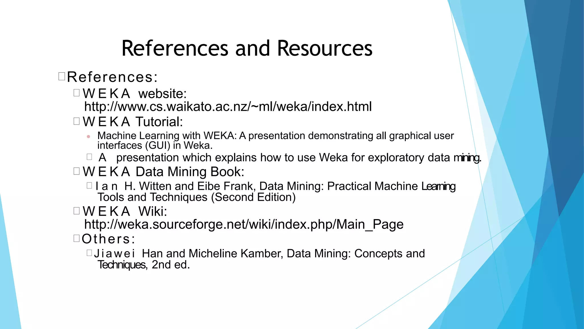 References and Resources
References:
 W E K A website:
http://www.cs.waikato.ac.nz/~ml/weka/index.html
 W E K A Tutorial:
 Machine Learning with WEKA: A presentation demonstrating all graphical user
interfaces (GUI) in Weka.
 A presentation which explains how to use Weka for exploratory data mining.
 W E K A Data Mining Book:
 I a n H. Witten and Eibe Frank, Data Mining: Practical Machine Learning
Tools and Techniques (Second Edition)
 W E K A Wiki:
http://weka.sourceforge.net/wiki/index.php/Main_Page
Others:
 J ia we i Han and Micheline Kamber, Data Mining: Concepts and
Techniques, 2nd ed.
 