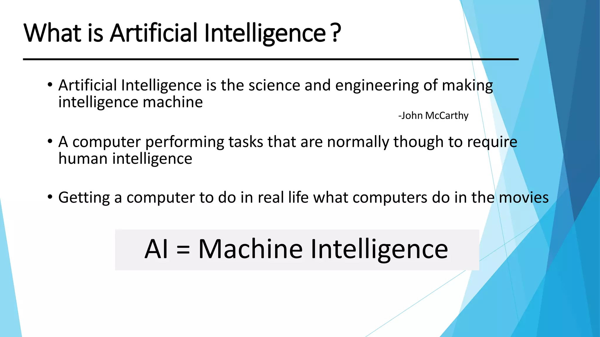 What is Artificial Intelligence?
AI = Machine Intelligence
• Artificial Intelligence is the science and engineering of making
intelligence machine
-John McCarthy
• A computer performing tasks that are normally though to require
human intelligence
• Getting a computer to do in real life what computers do in the movies
 