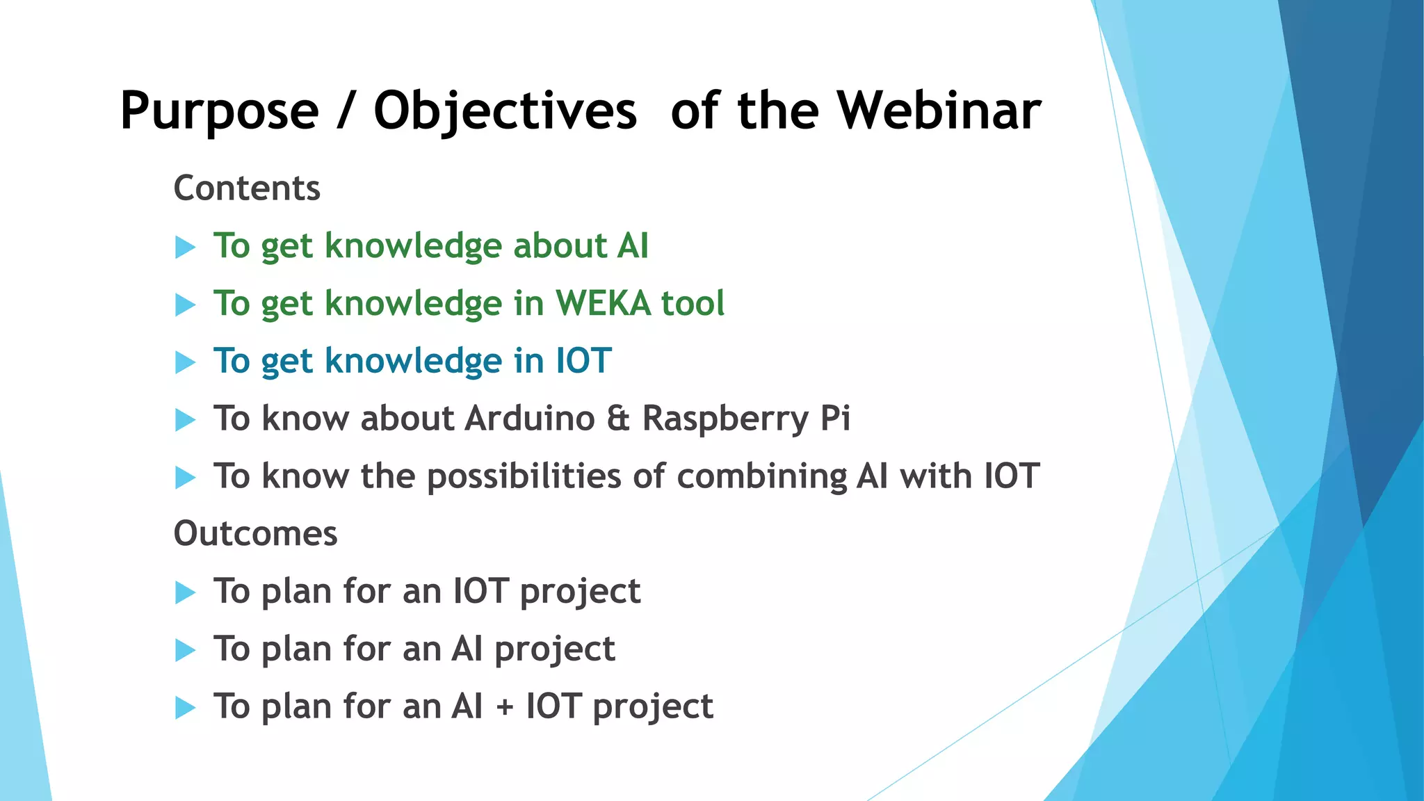 Purpose / Objectives of the Webinar
Contents
 To get knowledge about AI
 To get knowledge in WEKA tool
 To get knowledge in IOT
 To know about Arduino & Raspberry Pi
 To know the possibilities of combining AI with IOT
Outcomes
 To plan for an IOT project
 To plan for an AI project
 To plan for an AI + IOT project
 