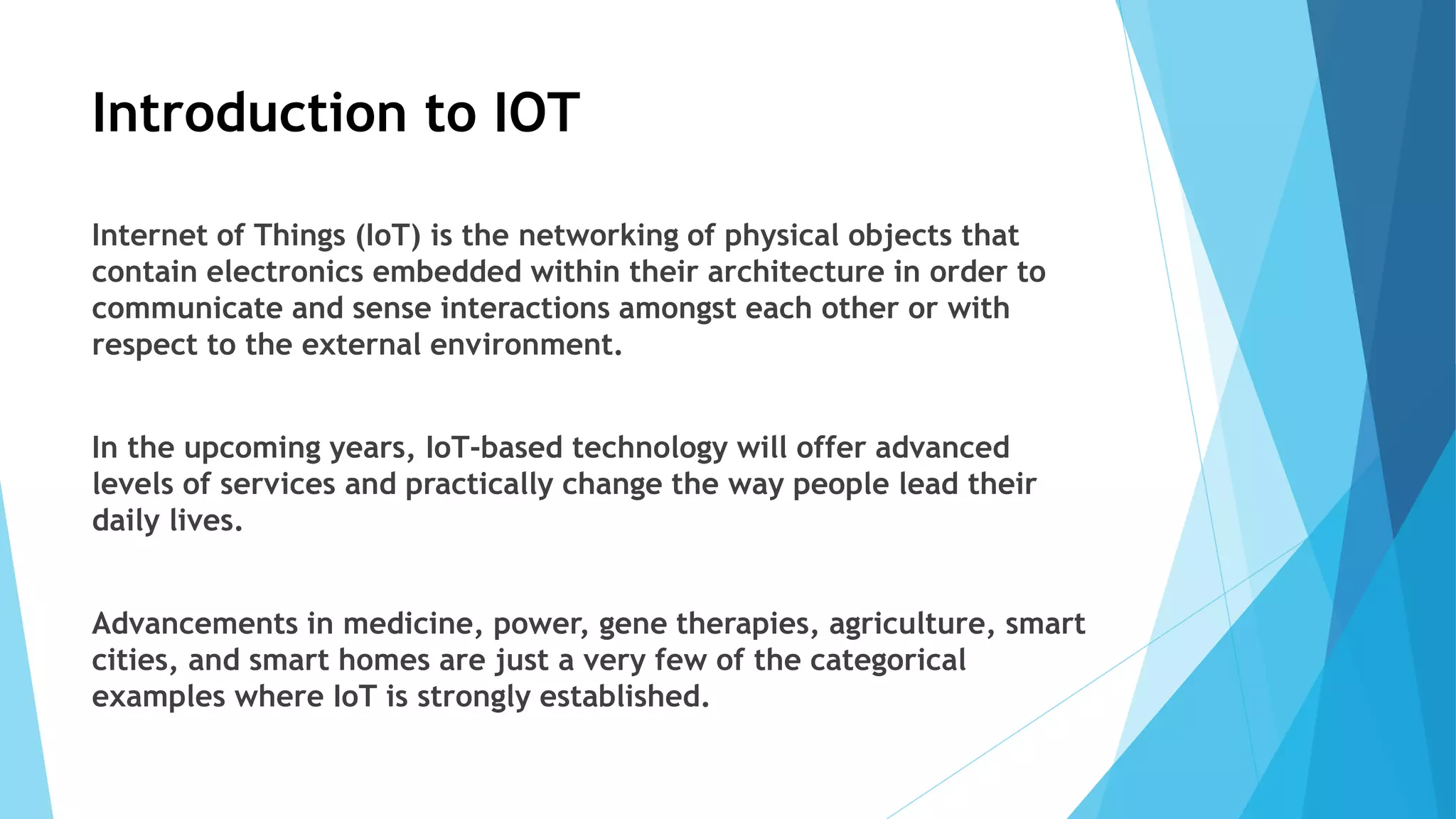 Introduction to IOT
Internet of Things (IoT) is the networking of physical objects that
contain electronics embedded within their architecture in order to
communicate and sense interactions amongst each other or with
respect to the external environment.
In the upcoming years, IoT-based technology will offer advanced
levels of services and practically change the way people lead their
daily lives.
Advancements in medicine, power, gene therapies, agriculture, smart
cities, and smart homes are just a very few of the categorical
examples where IoT is strongly established.
 