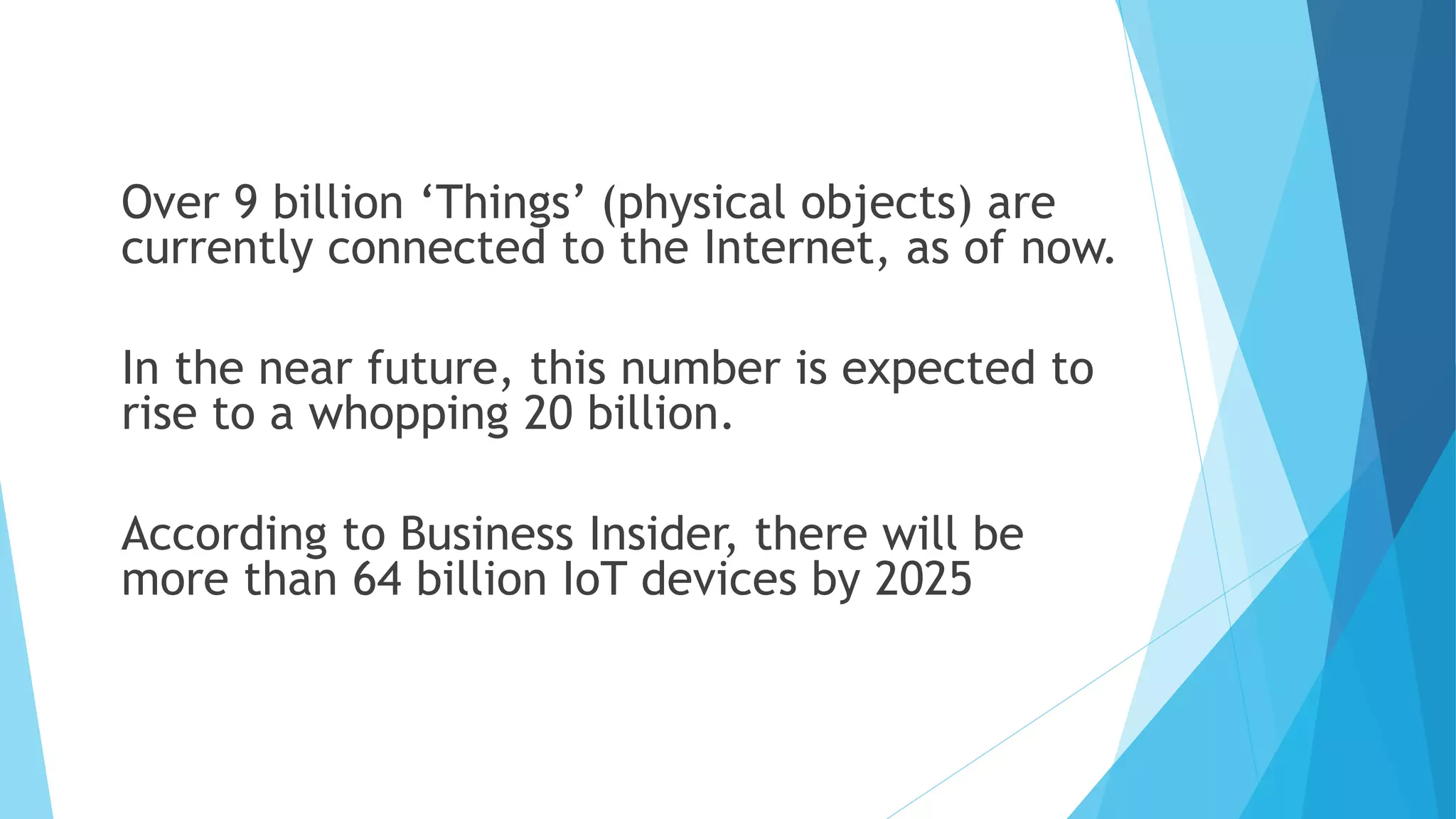 Over 9 billion ‘Things’ (physical objects) are
currently connected to the Internet, as of now.
In the near future, this number is expected to
rise to a whopping 20 billion.
According to Business Insider, there will be
more than 64 billion IoT devices by 2025
 