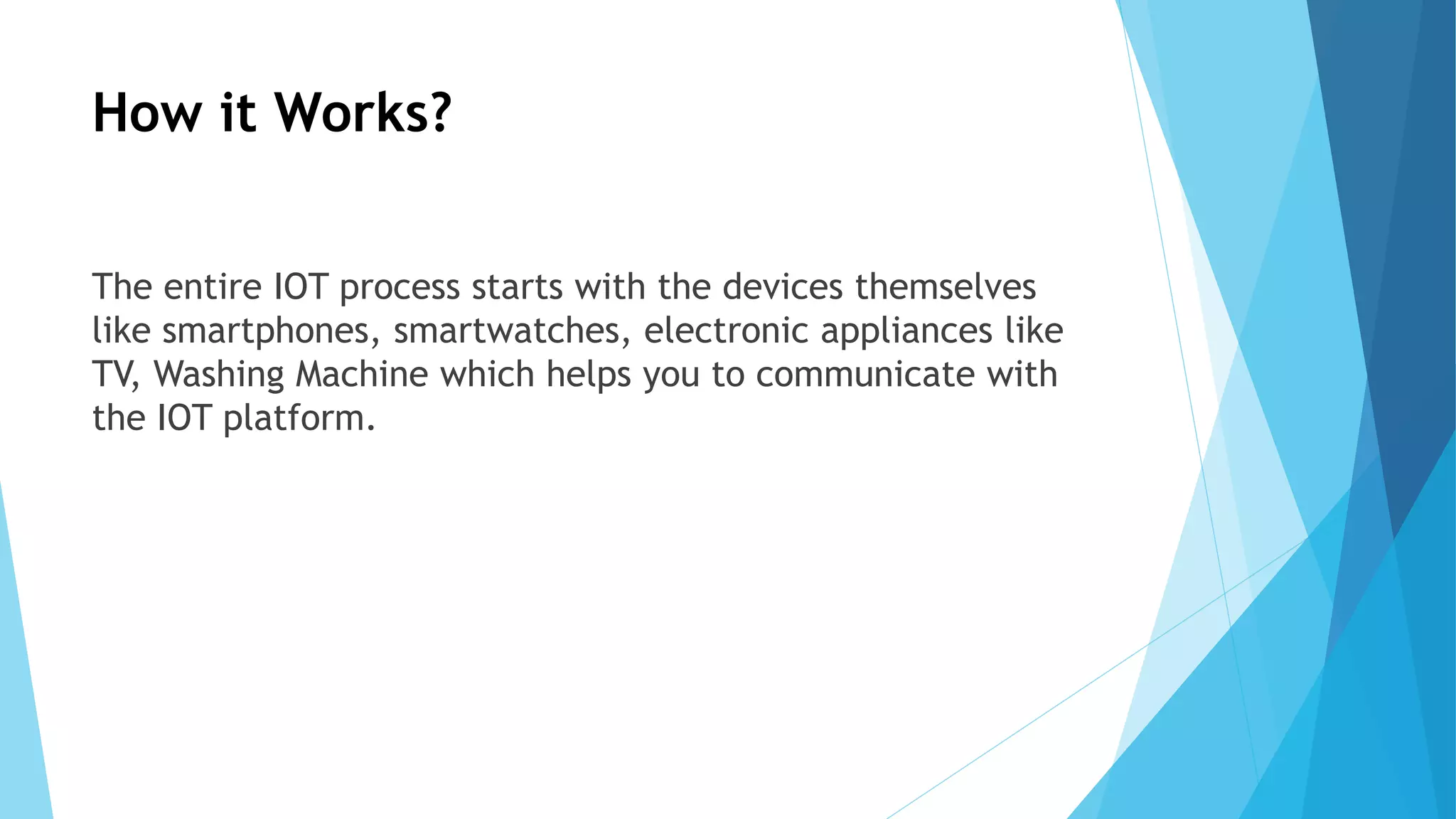 How it Works?
The entire IOT process starts with the devices themselves
like smartphones, smartwatches, electronic appliances like
TV, Washing Machine which helps you to communicate with
the IOT platform.
 