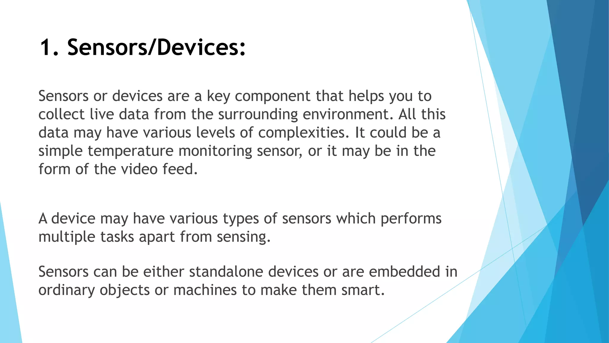 1. Sensors/Devices:
Sensors or devices are a key component that helps you to
collect live data from the surrounding environment. All this
data may have various levels of complexities. It could be a
simple temperature monitoring sensor, or it may be in the
form of the video feed.
A device may have various types of sensors which performs
multiple tasks apart from sensing.
Sensors can be either standalone devices or are embedded in
ordinary objects or machines to make them smart.
 