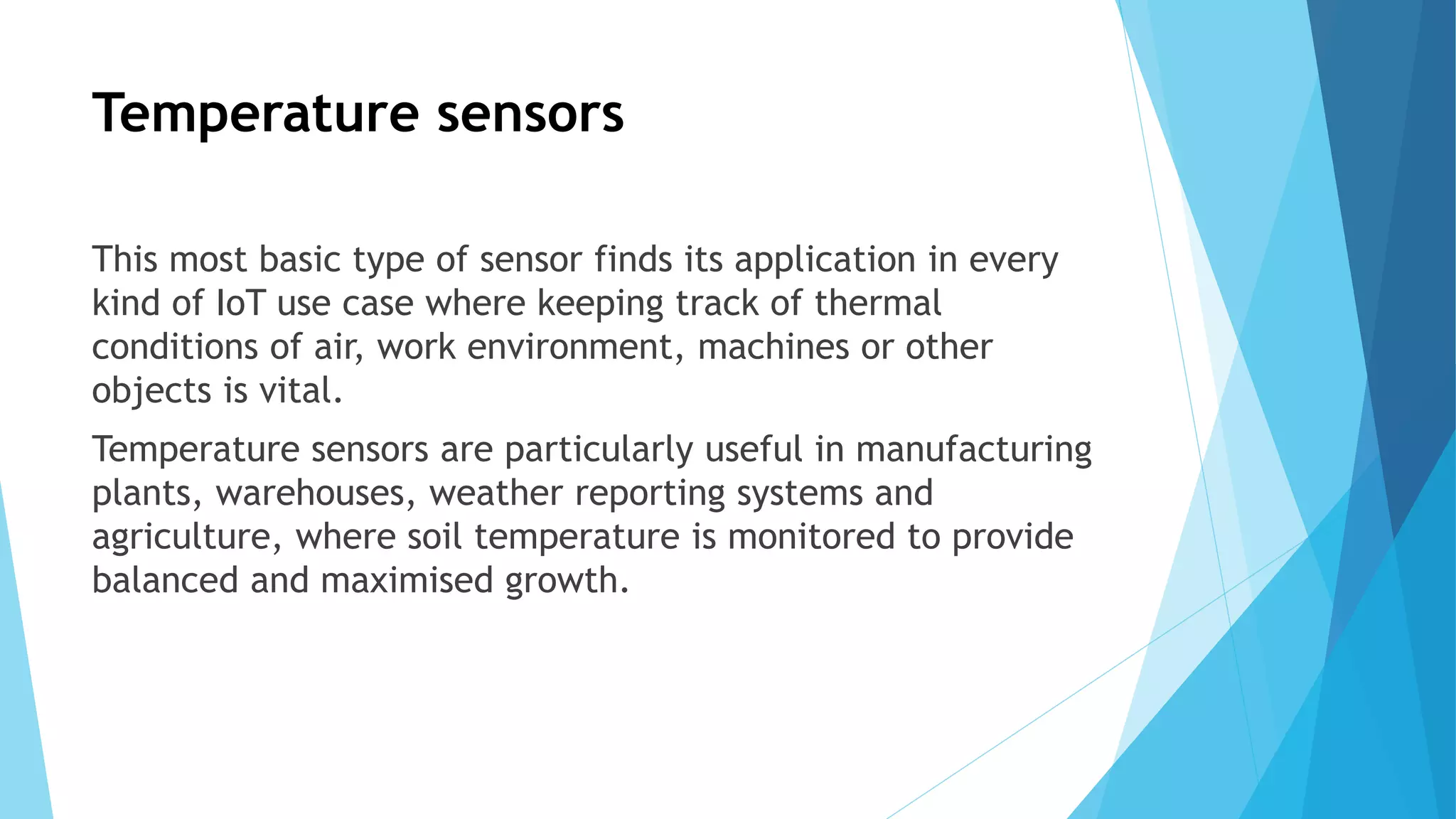 Temperature sensors
This most basic type of sensor finds its application in every
kind of IoT use case where keeping track of thermal
conditions of air, work environment, machines or other
objects is vital.
Temperature sensors are particularly useful in manufacturing
plants, warehouses, weather reporting systems and
agriculture, where soil temperature is monitored to provide
balanced and maximised growth.
 
