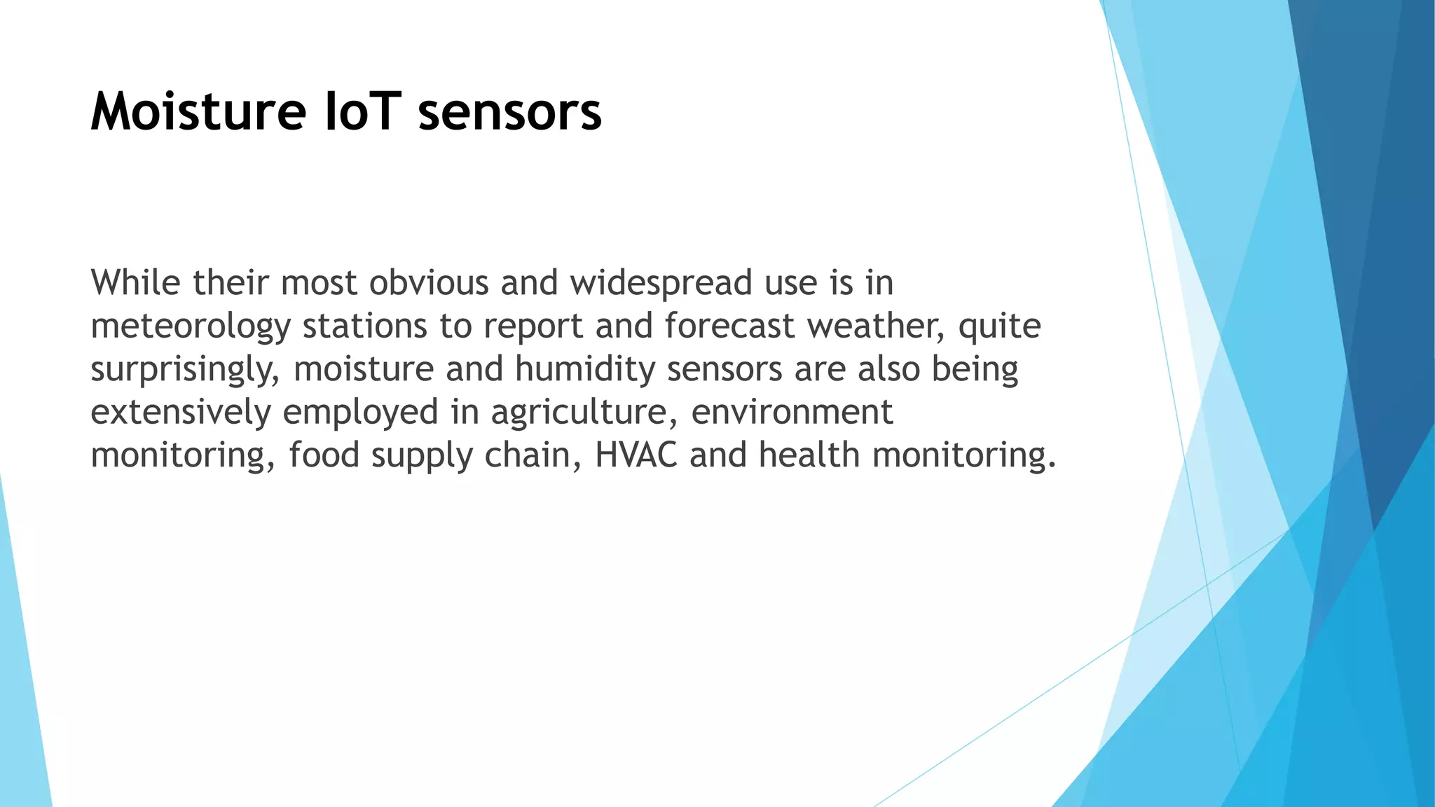 Moisture IoT sensors
While their most obvious and widespread use is in
meteorology stations to report and forecast weather, quite
surprisingly, moisture and humidity sensors are also being
extensively employed in agriculture, environment
monitoring, food supply chain, HVAC and health monitoring.
 