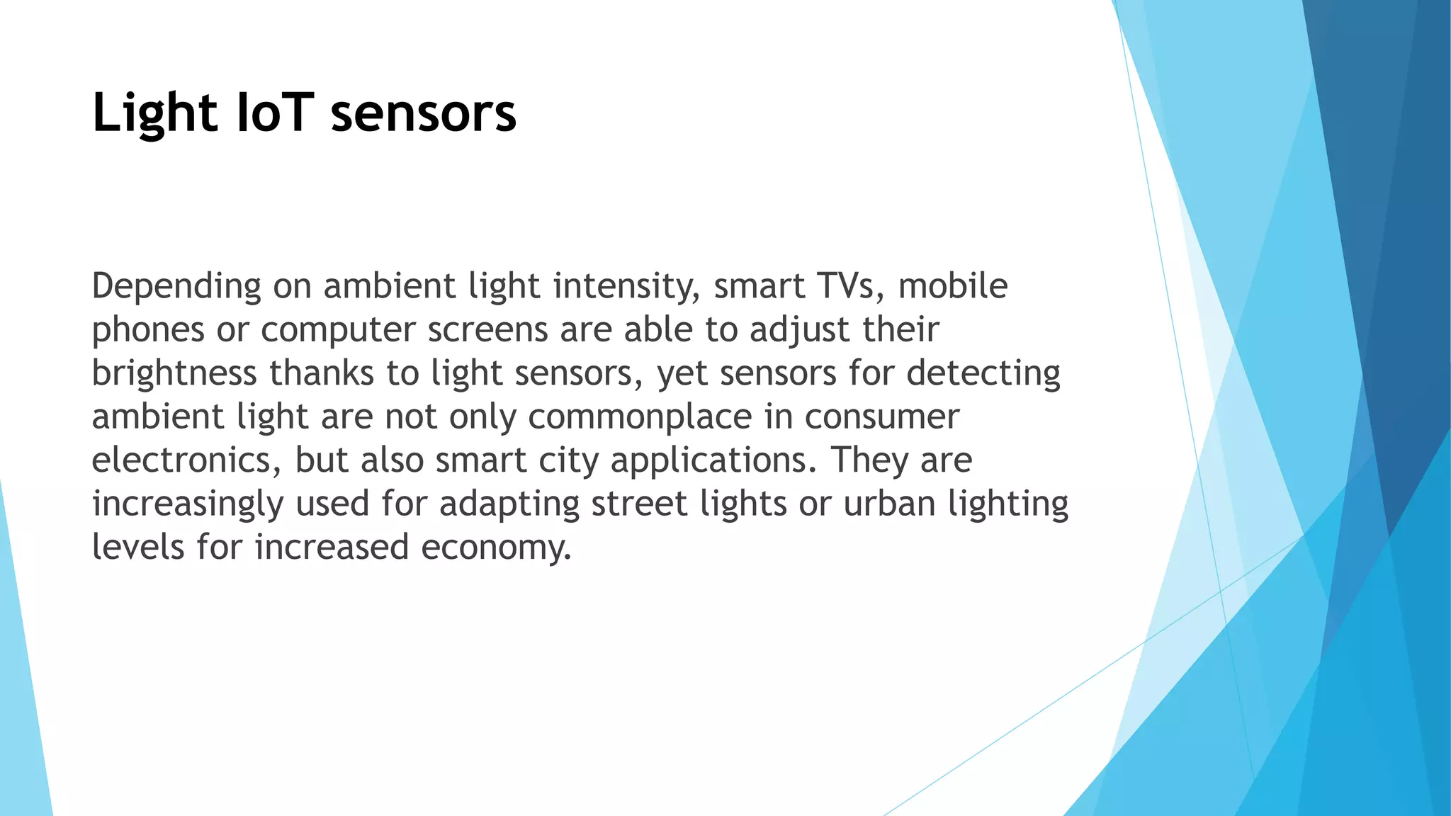 Light IoT sensors
Depending on ambient light intensity, smart TVs, mobile
phones or computer screens are able to adjust their
brightness thanks to light sensors, yet sensors for detecting
ambient light are not only commonplace in consumer
electronics, but also smart city applications. They are
increasingly used for adapting street lights or urban lighting
levels for increased economy.
 