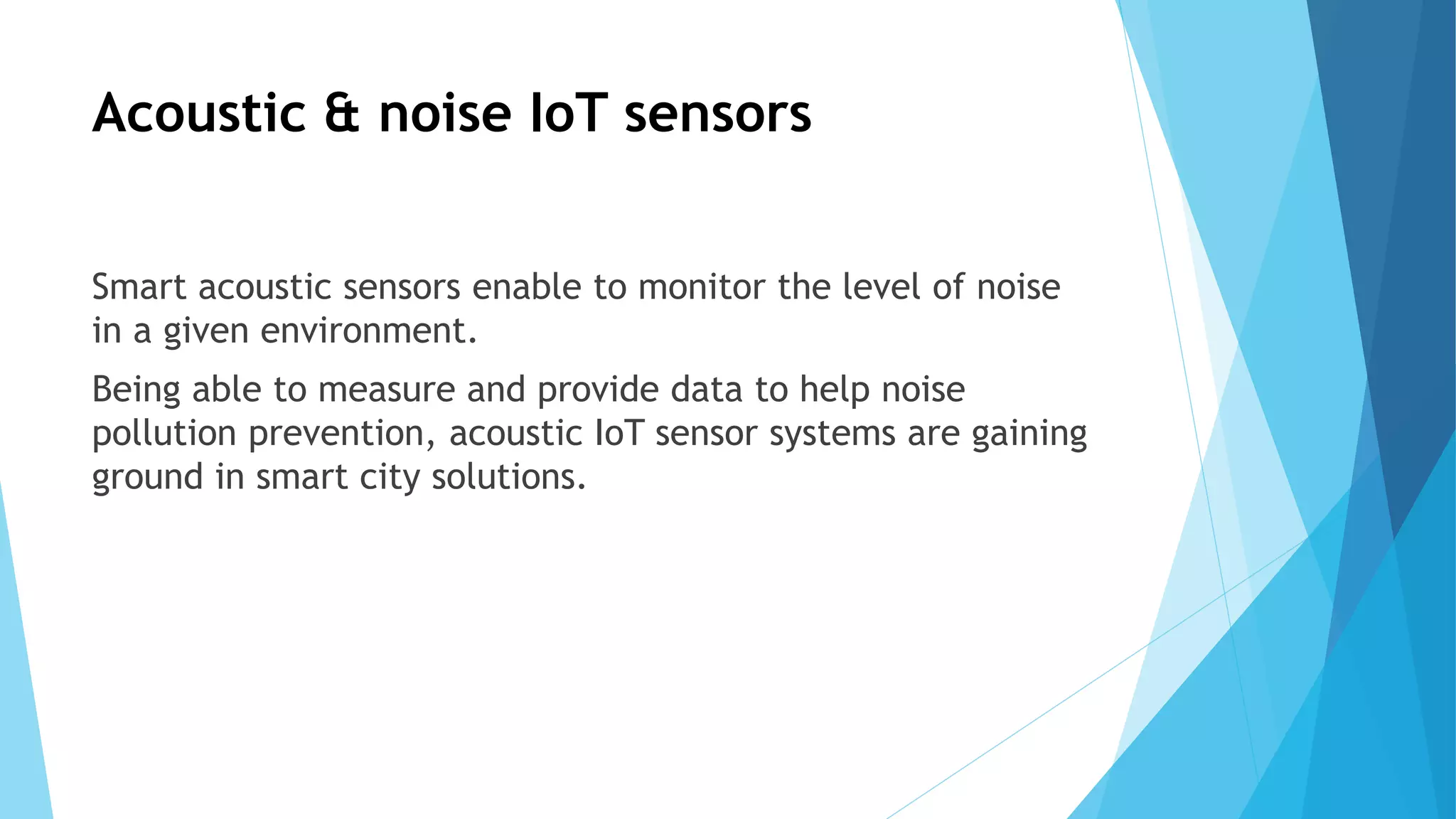 Acoustic & noise IoT sensors
Smart acoustic sensors enable to monitor the level of noise
in a given environment.
Being able to measure and provide data to help noise
pollution prevention, acoustic IoT sensor systems are gaining
ground in smart city solutions.
 