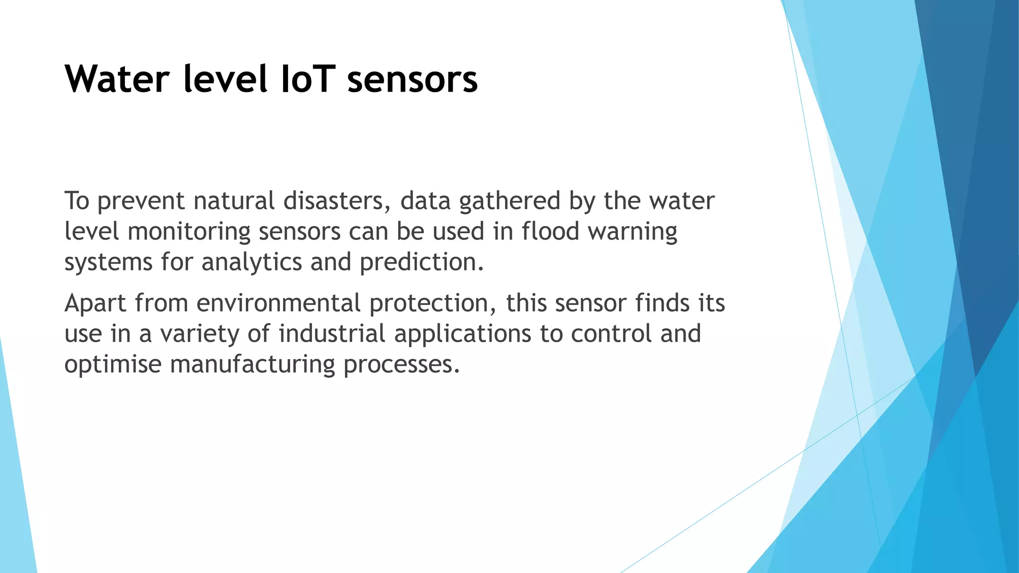 Water level IoT sensors
To prevent natural disasters, data gathered by the water
level monitoring sensors can be used in flood warning
systems for analytics and prediction.
Apart from environmental protection, this sensor finds its
use in a variety of industrial applications to control and
optimise manufacturing processes.
 