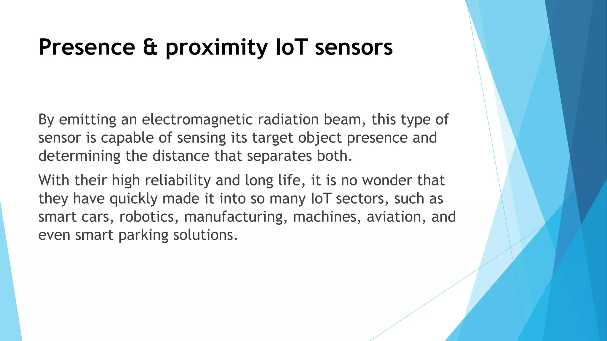 Presence & proximity IoT sensors
By emitting an electromagnetic radiation beam, this type of
sensor is capable of sensing its target object presence and
determining the distance that separates both.
With their high reliability and long life, it is no wonder that
they have quickly made it into so many IoT sectors, such as
smart cars, robotics, manufacturing, machines, aviation, and
even smart parking solutions.
 
