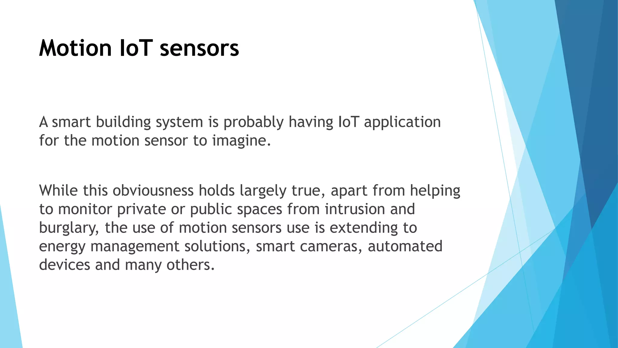 Motion IoT sensors
A smart building system is probably having IoT application
for the motion sensor to imagine.
While this obviousness holds largely true, apart from helping
to monitor private or public spaces from intrusion and
burglary, the use of motion sensors use is extending to
energy management solutions, smart cameras, automated
devices and many others.
 