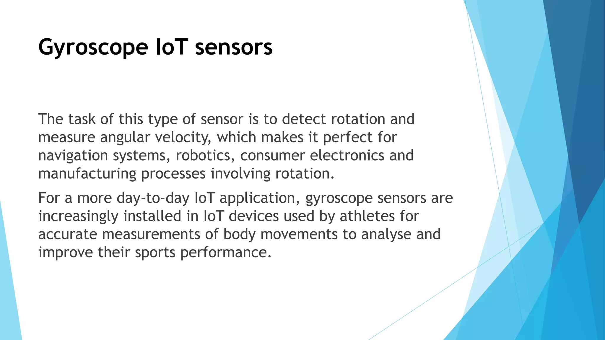 Gyroscope IoT sensors
The task of this type of sensor is to detect rotation and
measure angular velocity, which makes it perfect for
navigation systems, robotics, consumer electronics and
manufacturing processes involving rotation.
For a more day-to-day IoT application, gyroscope sensors are
increasingly installed in IoT devices used by athletes for
accurate measurements of body movements to analyse and
improve their sports performance.
 