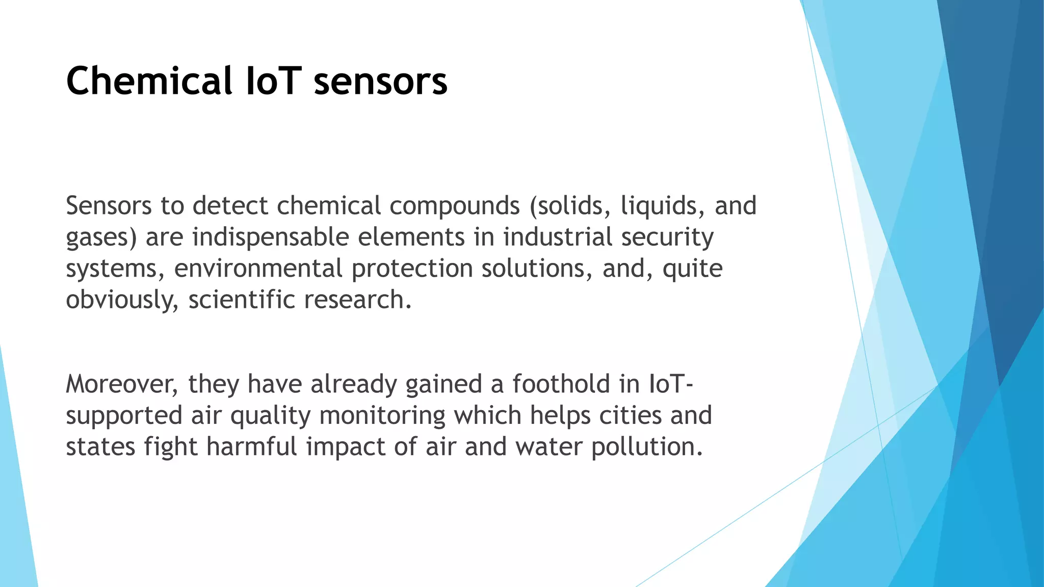 Chemical IoT sensors
Sensors to detect chemical compounds (solids, liquids, and
gases) are indispensable elements in industrial security
systems, environmental protection solutions, and, quite
obviously, scientific research.
Moreover, they have already gained a foothold in IoT-
supported air quality monitoring which helps cities and
states fight harmful impact of air and water pollution.
 