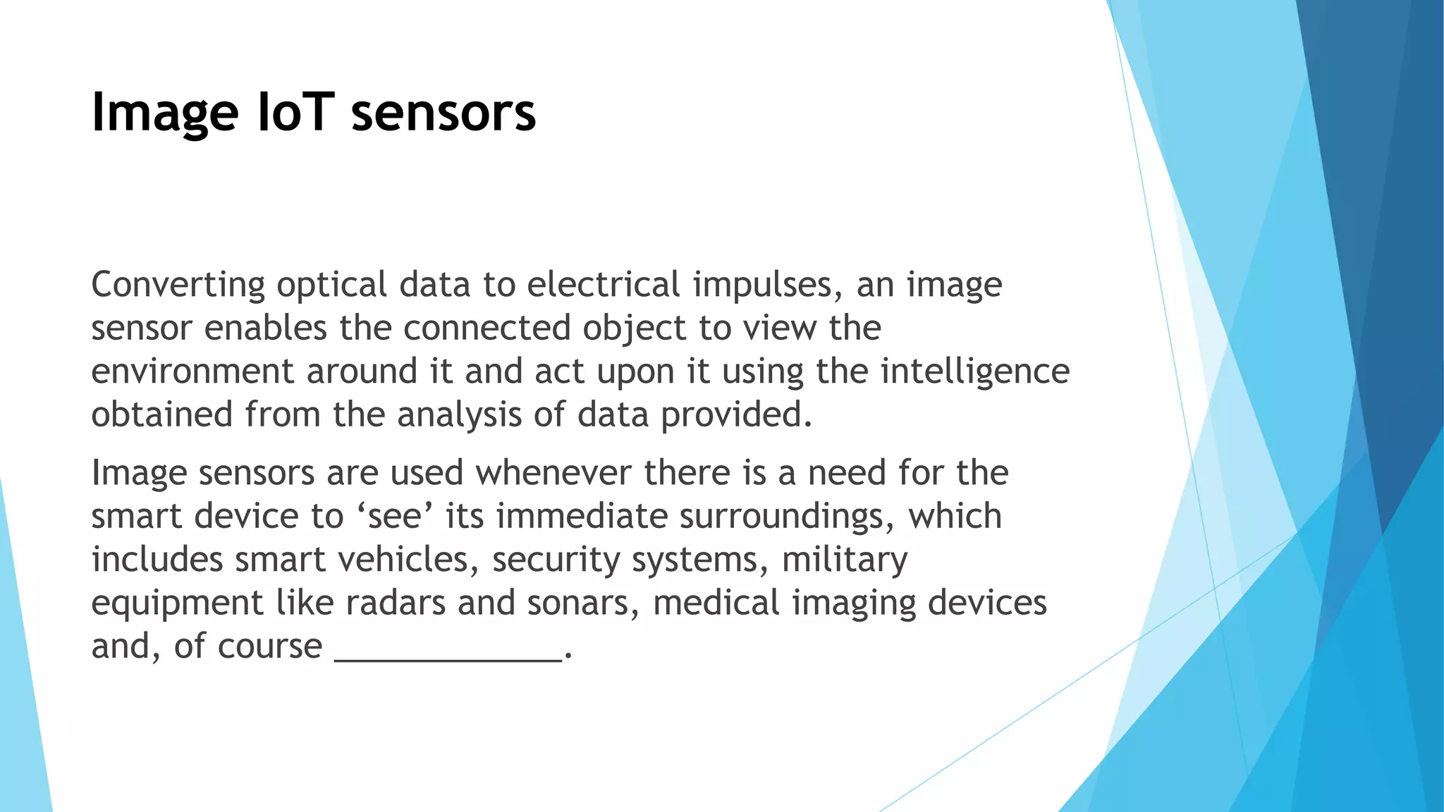Image IoT sensors
Converting optical data to electrical impulses, an image
sensor enables the connected object to view the
environment around it and act upon it using the intelligence
obtained from the analysis of data provided.
Image sensors are used whenever there is a need for the
smart device to ‘see’ its immediate surroundings, which
includes smart vehicles, security systems, military
equipment like radars and sonars, medical imaging devices
and, of course ____________.
 