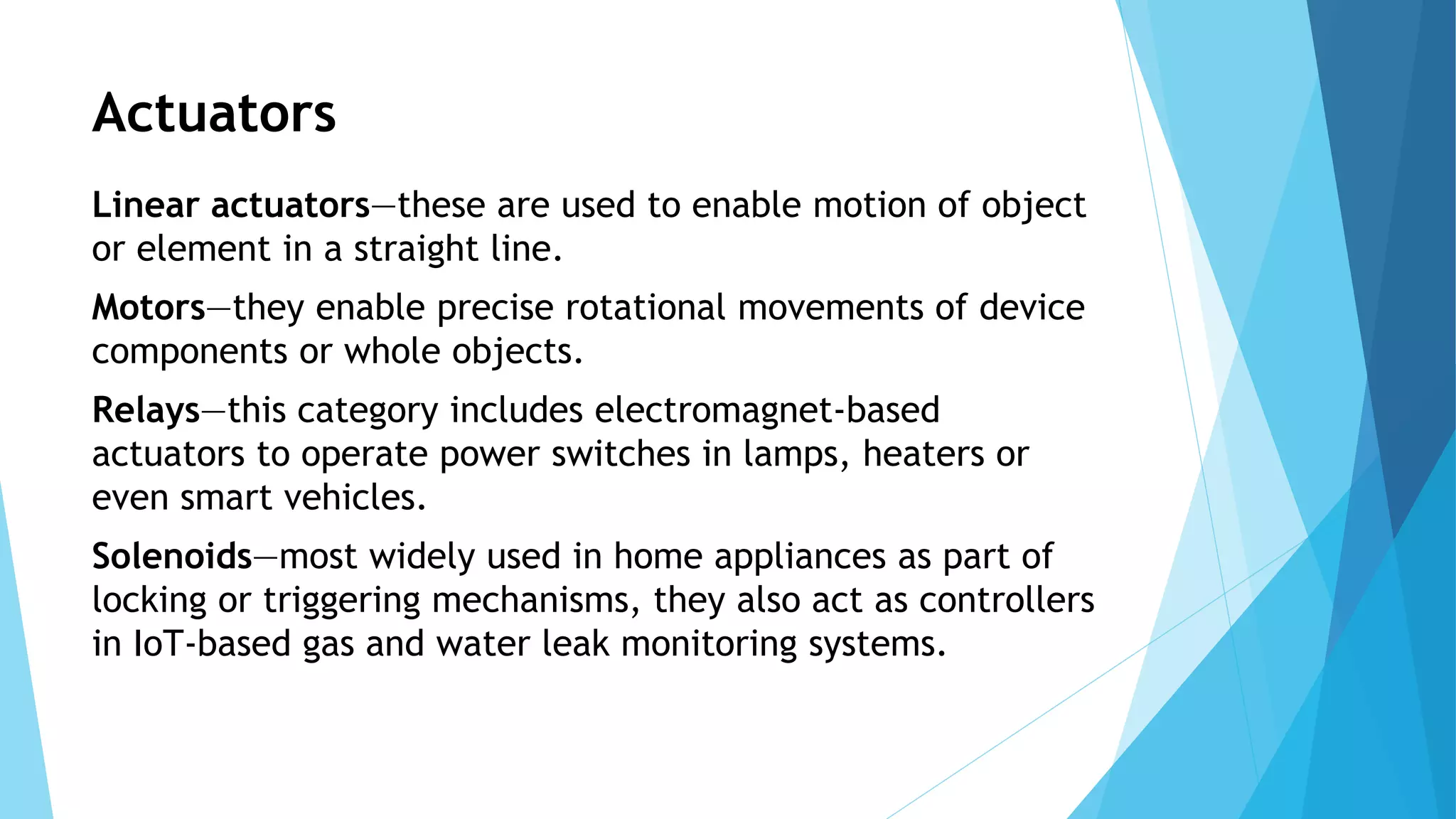 Actuators
Linear actuators—these are used to enable motion of object
or element in a straight line.
Motors—they enable precise rotational movements of device
components or whole objects.
Relays—this category includes electromagnet-based
actuators to operate power switches in lamps, heaters or
even smart vehicles.
Solenoids—most widely used in home appliances as part of
locking or triggering mechanisms, they also act as controllers
in IoT-based gas and water leak monitoring systems.
 