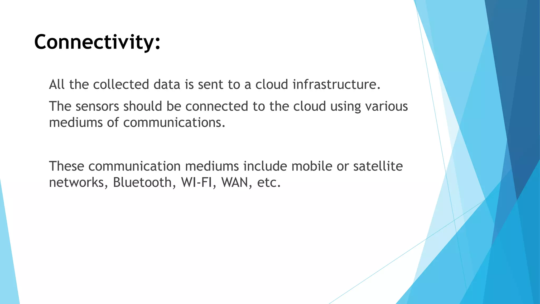 Connectivity:
All the collected data is sent to a cloud infrastructure.
The sensors should be connected to the cloud using various
mediums of communications.
These communication mediums include mobile or satellite
networks, Bluetooth, WI-FI, WAN, etc.
 