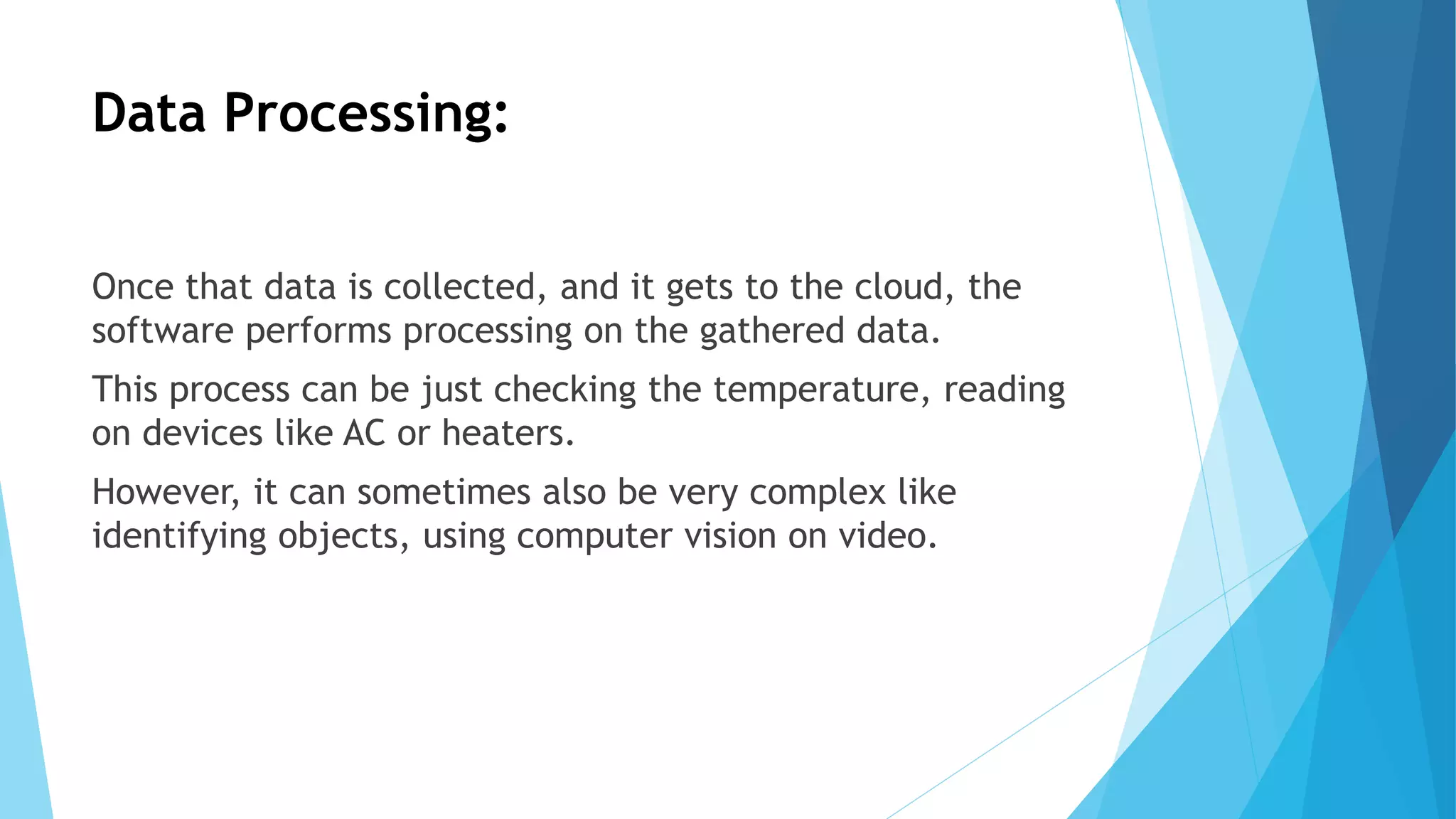 Data Processing:
Once that data is collected, and it gets to the cloud, the
software performs processing on the gathered data.
This process can be just checking the temperature, reading
on devices like AC or heaters.
However, it can sometimes also be very complex like
identifying objects, using computer vision on video.
 