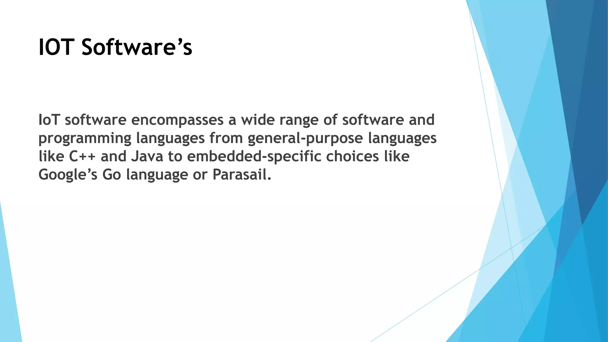 IOT Software’s
IoT software encompasses a wide range of software and
programming languages from general-purpose languages
like C++ and Java to embedded-specific choices like
Google’s Go language or Parasail.
 