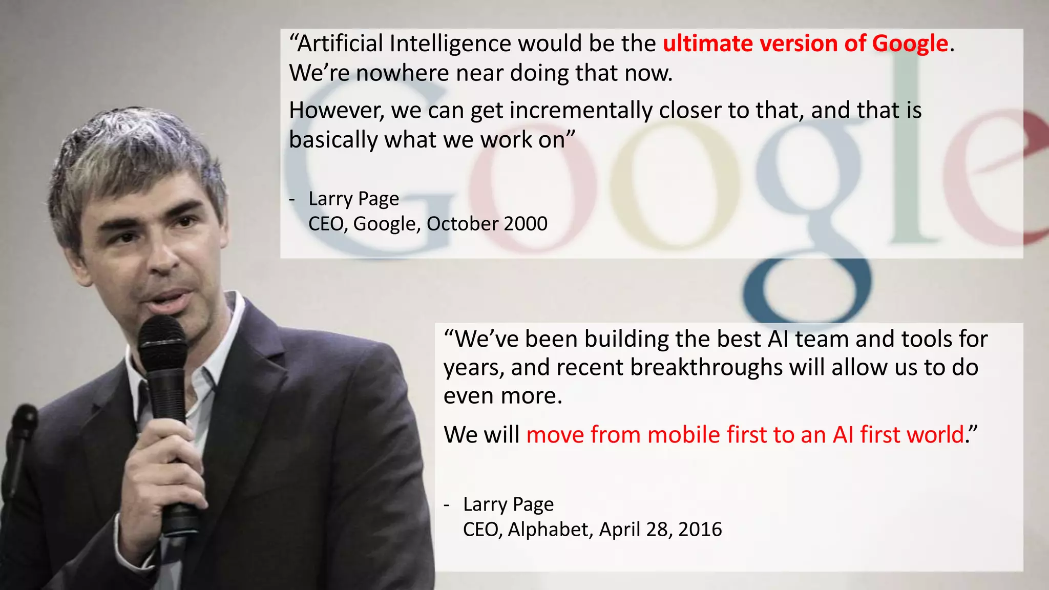 “Artificial Intelligence would be the ultimate version of Google.
We’re nowhere near doing that now.
However, we can get incrementally closer to that, and that is
basically what we work on”
- Larry Page
CEO, Google, October 2000
“We’ve been building the best AI team and tools for
years, and recent breakthroughs will allow us to do
even more.
We will move from mobile first to an AI first world.”
- Larry Page
CEO, Alphabet, April 28, 2016
 