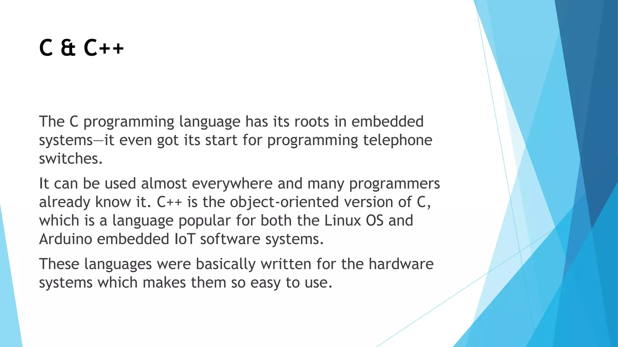 C & C++
The C programming language has its roots in embedded
systems—it even got its start for programming telephone
switches.
It can be used almost everywhere and many programmers
already know it. C++ is the object-oriented version of C,
which is a language popular for both the Linux OS and
Arduino embedded IoT software systems.
These languages were basically written for the hardware
systems which makes them so easy to use.
 