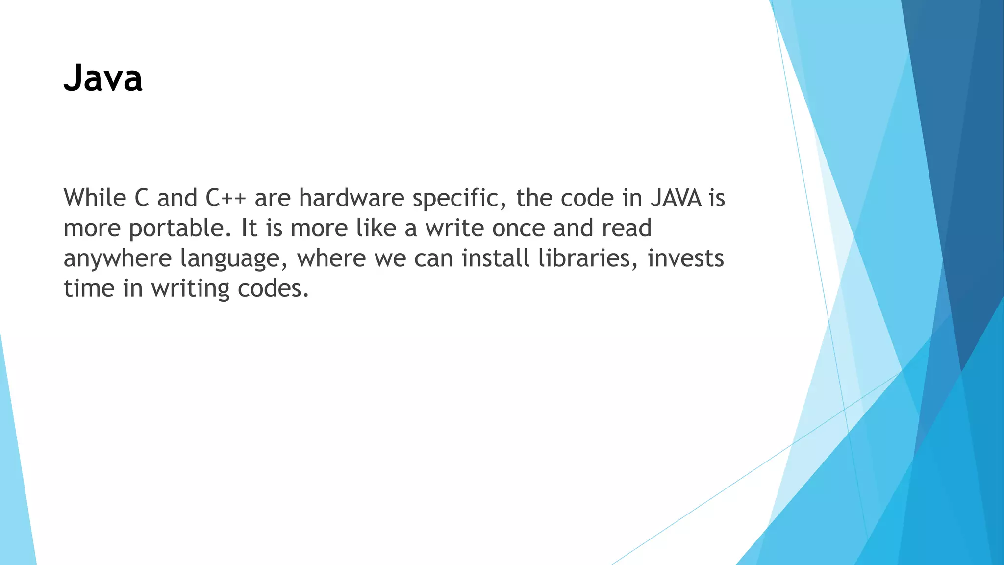 Java
While C and C++ are hardware specific, the code in JAVA is
more portable. It is more like a write once and read
anywhere language, where we can install libraries, invests
time in writing codes.
 