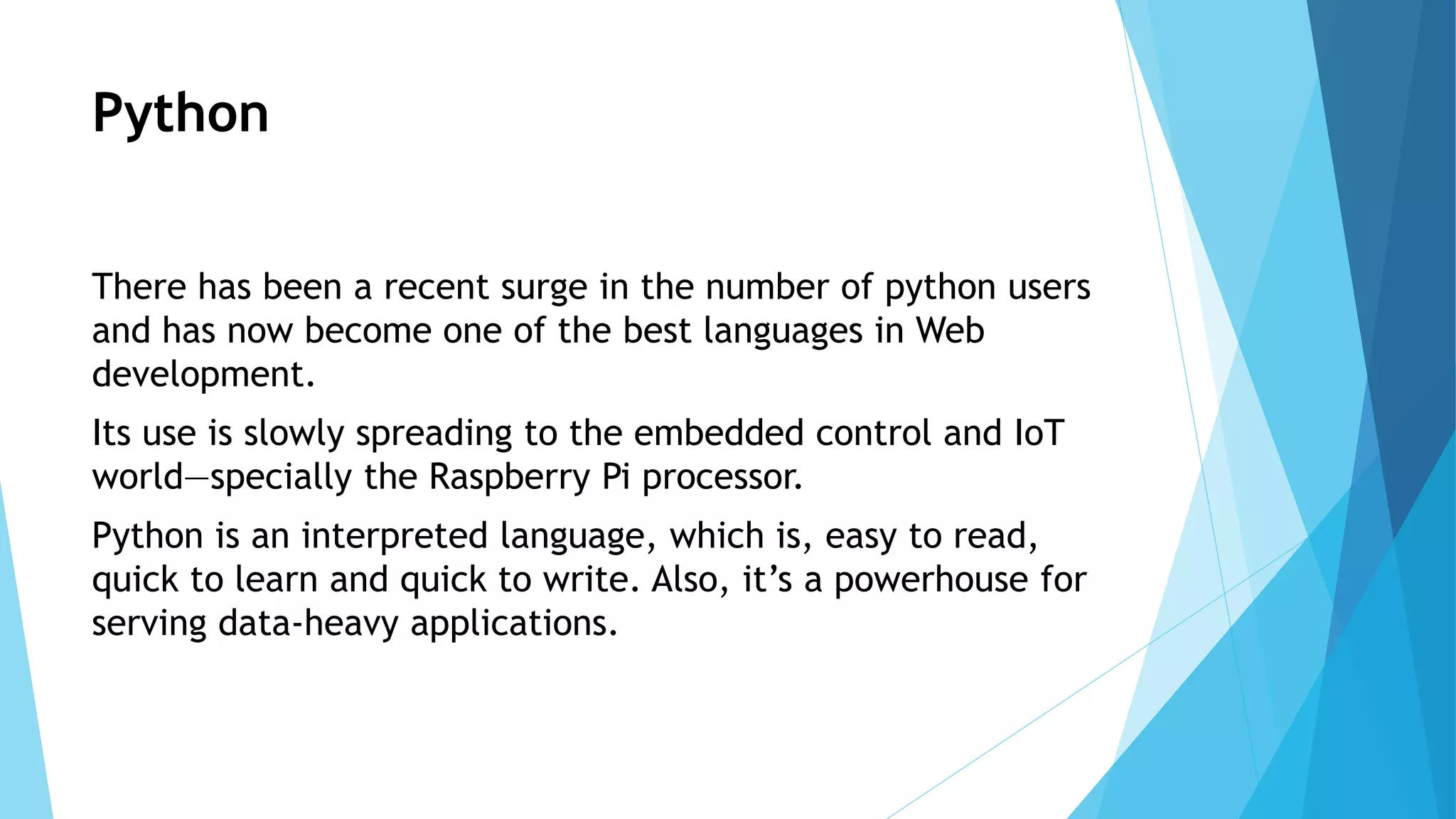 Python
There has been a recent surge in the number of python users
and has now become one of the best languages in Web
development.
Its use is slowly spreading to the embedded control and IoT
world—specially the Raspberry Pi processor.
Python is an interpreted language, which is, easy to read,
quick to learn and quick to write. Also, it’s a powerhouse for
serving data-heavy applications.
 