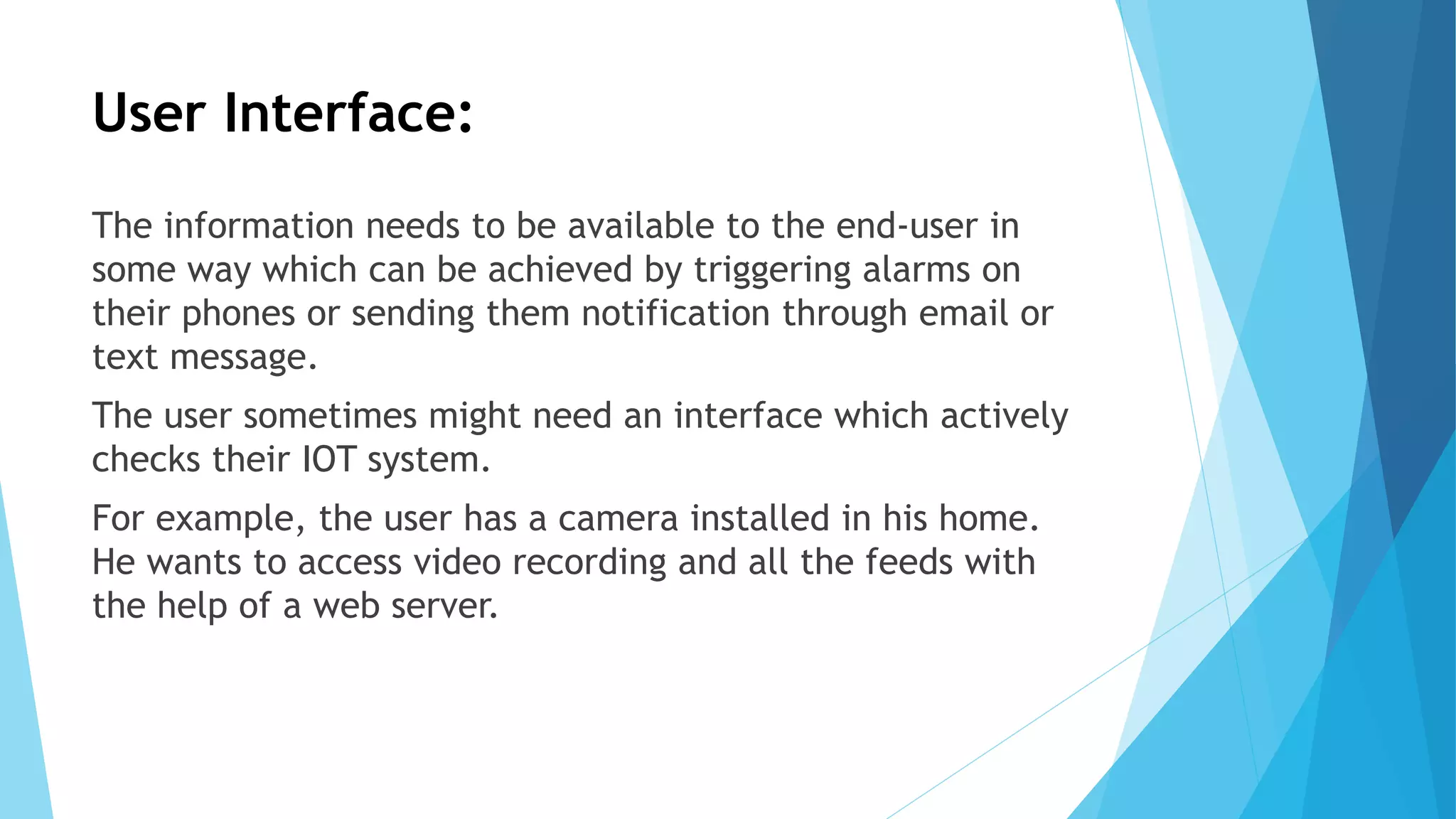 User Interface:
The information needs to be available to the end-user in
some way which can be achieved by triggering alarms on
their phones or sending them notification through email or
text message.
The user sometimes might need an interface which actively
checks their IOT system.
For example, the user has a camera installed in his home.
He wants to access video recording and all the feeds with
the help of a web server.
 