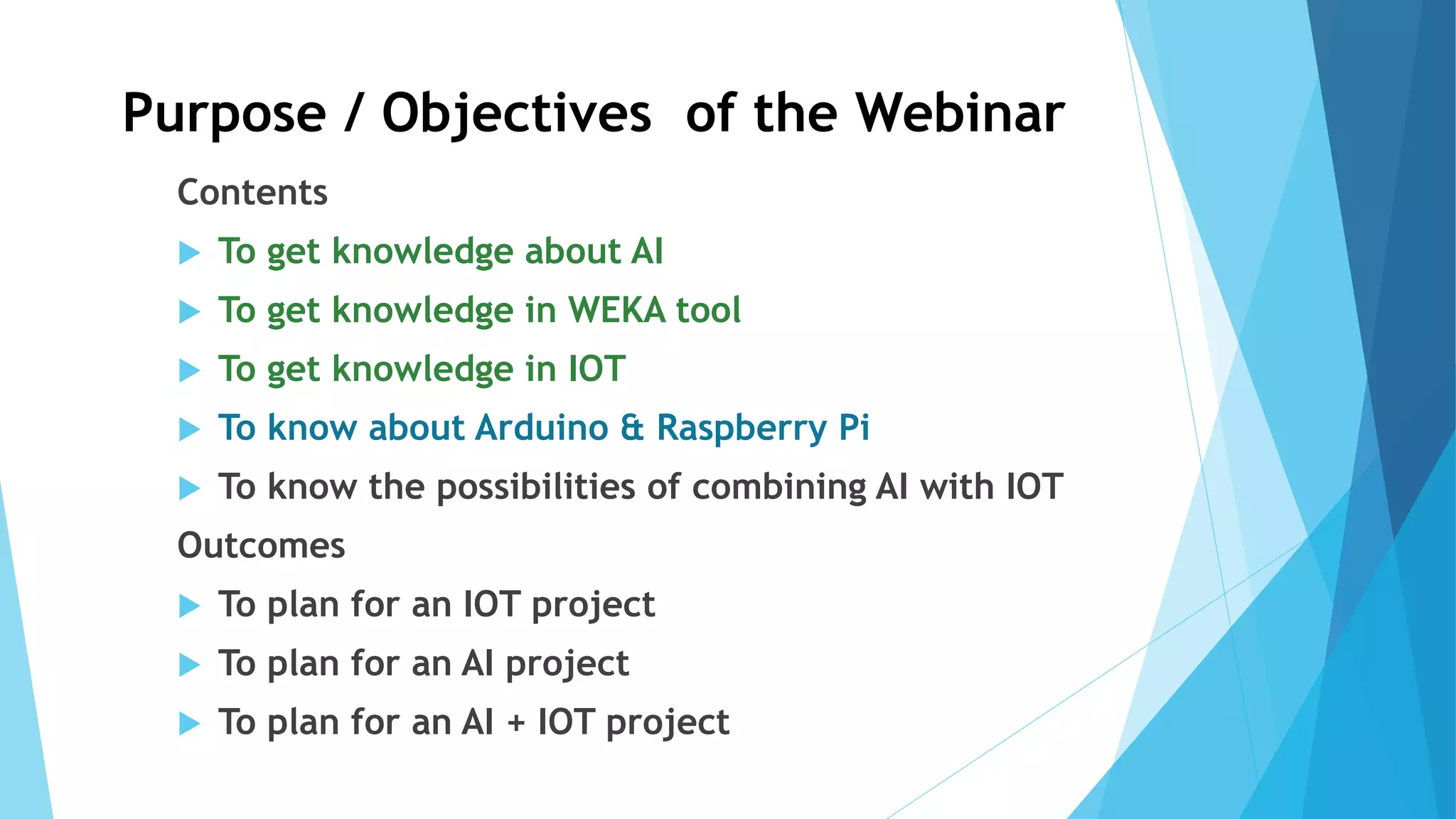 Purpose / Objectives of the Webinar
Contents
 To get knowledge about AI
 To get knowledge in WEKA tool
 To get knowledge in IOT
 To know about Arduino & Raspberry Pi
 To know the possibilities of combining AI with IOT
Outcomes
 To plan for an IOT project
 To plan for an AI project
 To plan for an AI + IOT project
 