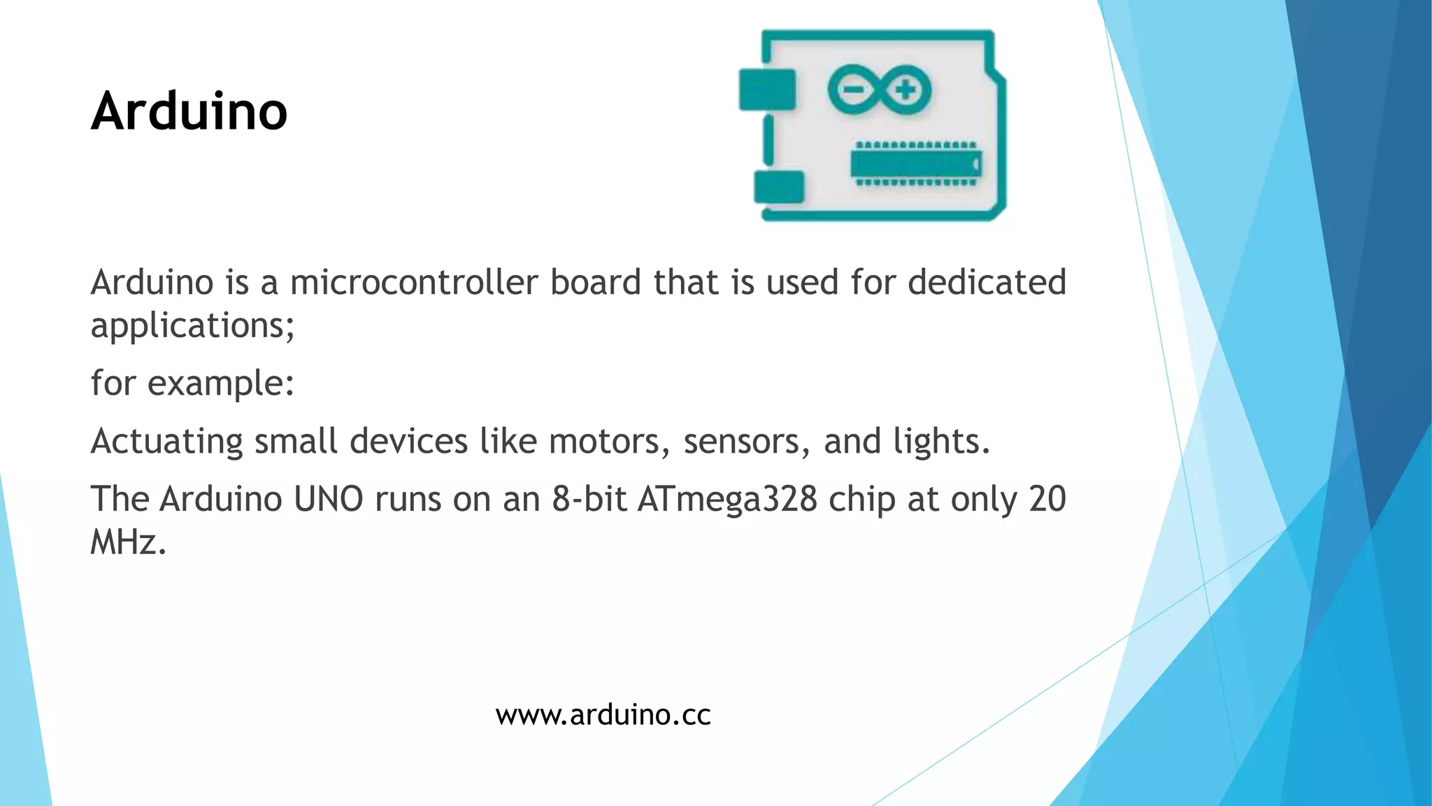 Arduino
Arduino is a microcontroller board that is used for dedicated
applications;
for example:
Actuating small devices like motors, sensors, and lights.
The Arduino UNO runs on an 8-bit ATmega328 chip at only 20
MHz.
www.arduino.cc
 