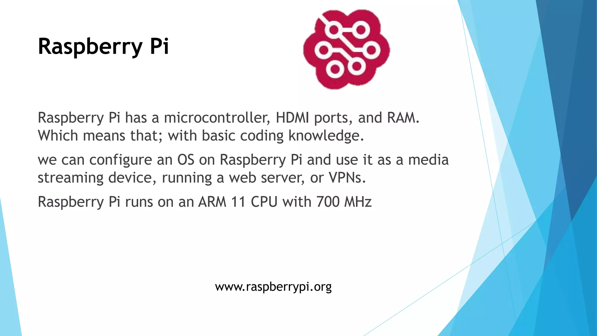 Raspberry Pi
Raspberry Pi has a microcontroller, HDMI ports, and RAM.
Which means that; with basic coding knowledge.
we can configure an OS on Raspberry Pi and use it as a media
streaming device, running a web server, or VPNs.
Raspberry Pi runs on an ARM 11 CPU with 700 MHz
www.raspberrypi.org
 