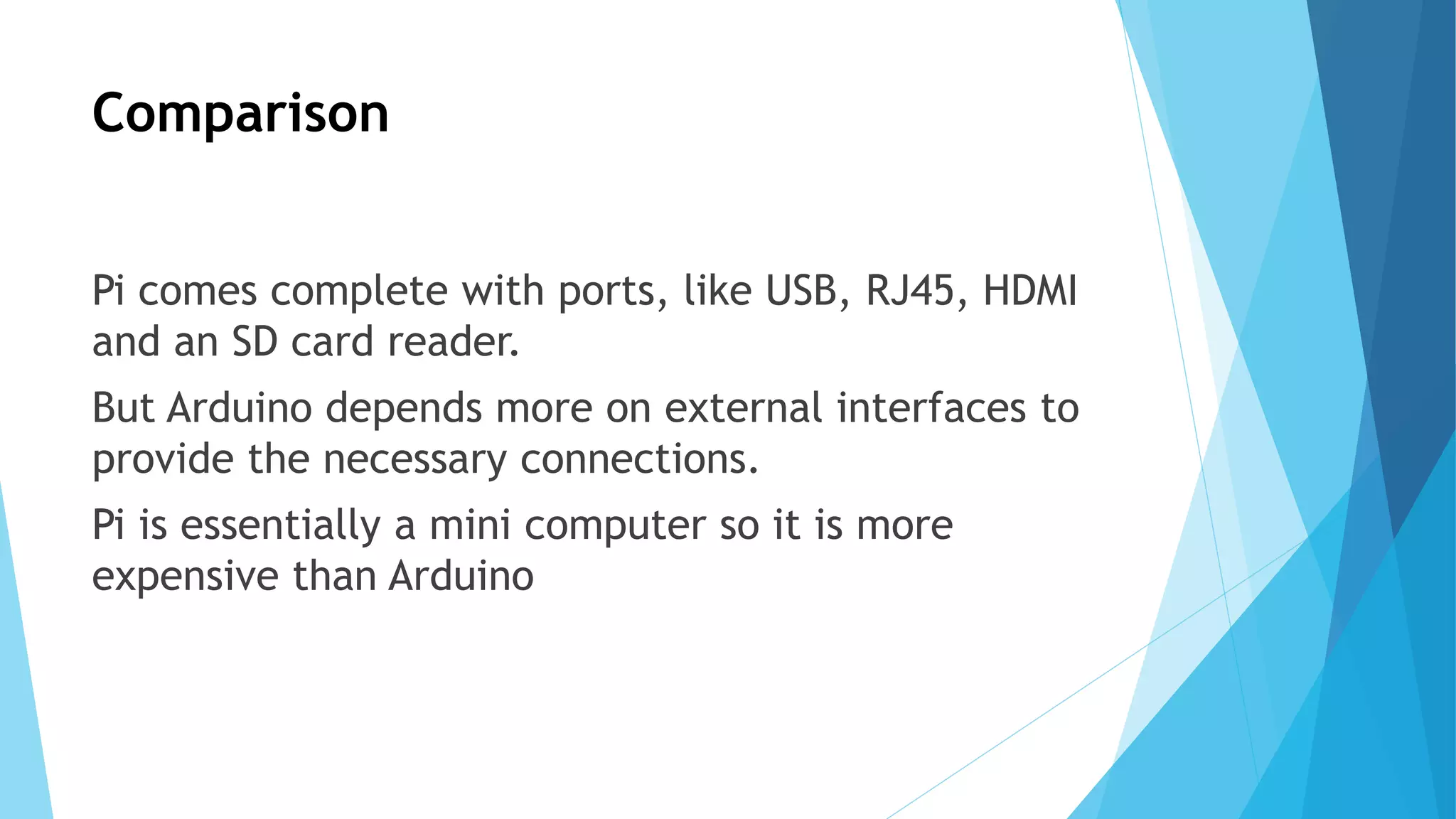 Comparison
Pi comes complete with ports, like USB, RJ45, HDMI
and an SD card reader.
But Arduino depends more on external interfaces to
provide the necessary connections.
Pi is essentially a mini computer so it is more
expensive than Arduino
 